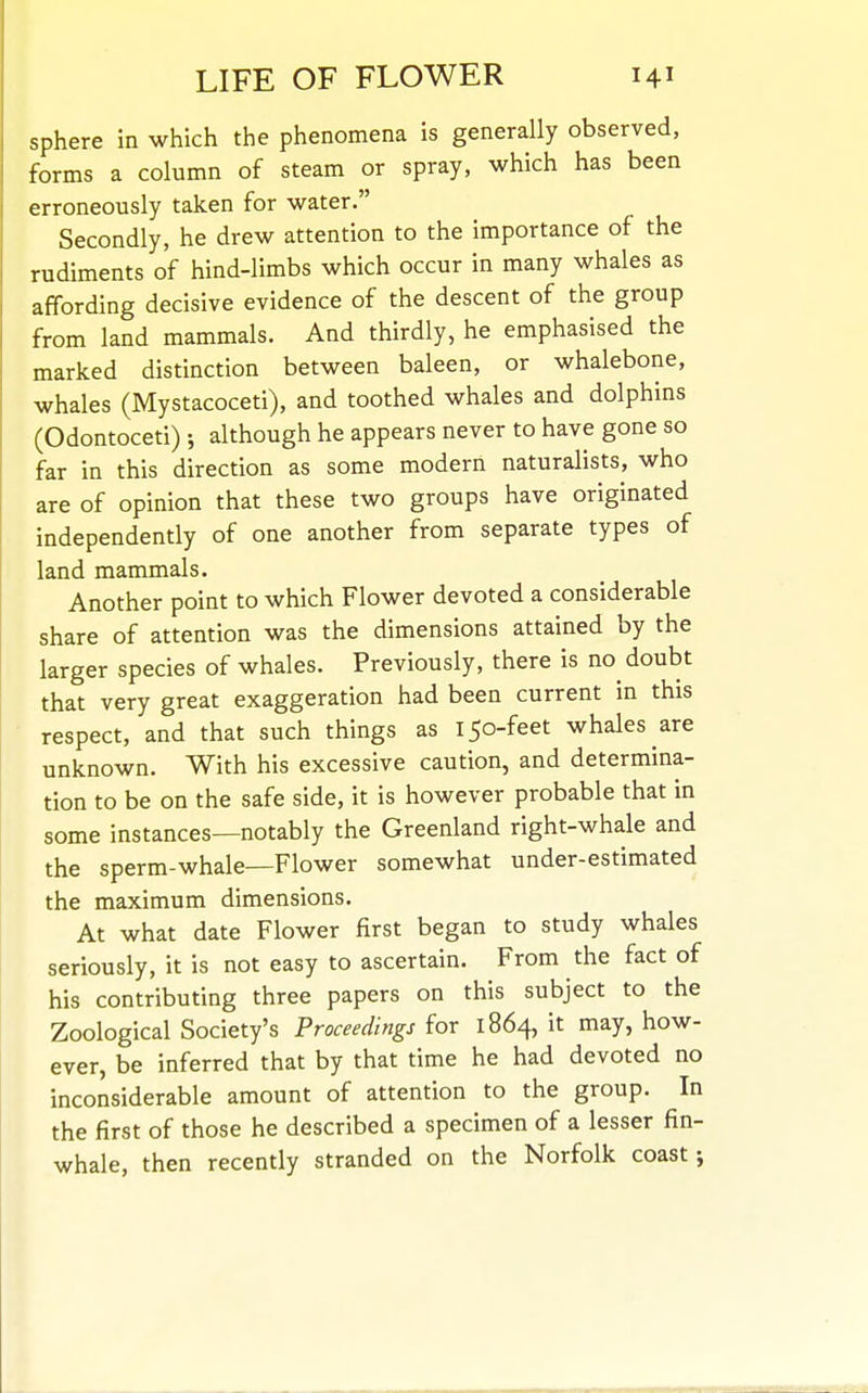 sphere in which the phenomena is generally observed, forms a column of steam or spray, which has been erroneously taken for water. Secondly, he drew attention to the importance of the rudiments of hind-limbs which occur in many whales as affording decisive evidence of the descent of the group from land mammals. And thirdly, he emphasised the marked distinction between baleen, or whalebone, whales (Mystacoceti), and toothed whales and dolphins (Odontoceti) •, although he appears never to have gone so far in this direction as some modern naturalists, who are of opinion that these two groups have originated independently of one another from separate types of land mammals. Another point to which Flower devoted a considerable share of attention was the dimensions attained by the larger species of whales. Previously, there is no doubt that very great exaggeration had been current in this ■ respect, and that such things as 150-feet whales are unknown. With his excessive caution, and determina- tion to be on the safe side, it is however probable that in some instances—notably the Greenland right-whale and the sperm-whale—Flower somewhat under-estimated the maximum dimensions. At what date Flower first began to study whales seriously, it is not easy to ascertain. From the fact of his contributing three papers on this subject to the Zoological Society's Proceedings for 1864, it may, how- ever, be inferred that by that time he had devoted no inconsiderable amount of attention to the group. In the first of those he described a specimen of a lesser fin- whale, then recently stranded on the Norfolk coast;