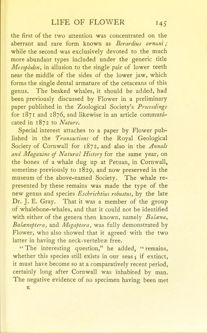 the first of the two attention was concentrated on the aberrant and rare form known as Berardius arnuxi; while the second was exclusively devoted to the much more abundant types included under the generic title Mesoplodon, in allusion to the single pair of lower teeth near the middle of the sides of the lower jaw, which forms the single dental armature of the cetaceans of this genus. The beaked whales, it should be added, had been previously discussed by Flower in a preliminary paper published in the Zoological Society's Proceedings for 1871 and 1876, and likewise in an article communi- cated in 1872 to Nature. Special interest attaches to a paper by Flower pub- lished in the Transactions of the Royal Geological Society of Cornwall for 1872, and also in the Annals and Magazine of Natural History for the same year, on the bones of a whale dug up at Petuan, in Cornwall, sometime previously to 1829, and now preserved in the museum of the above-named Society. The whale re- presented by these remains was made the type of the new genus and species Eschrichtius robustus, by the late Dr. J. E. Gray. That it was a member of the group of whalebone-whales, and that it could not be identified with either of the genera then known, namely Balcena, Baleenoptera, and Megaptera, was fully demonstrated by Flower, who also showed that it agreed with the two latter in having the neck-vertebrae free. The interesting question, he added, remains, whether this species still exists in our seas; if extinct, it must have become so at a comparatively recent period, certainly long after Cornwall was inhabited by man. The negative evidence of no specimen having been met K