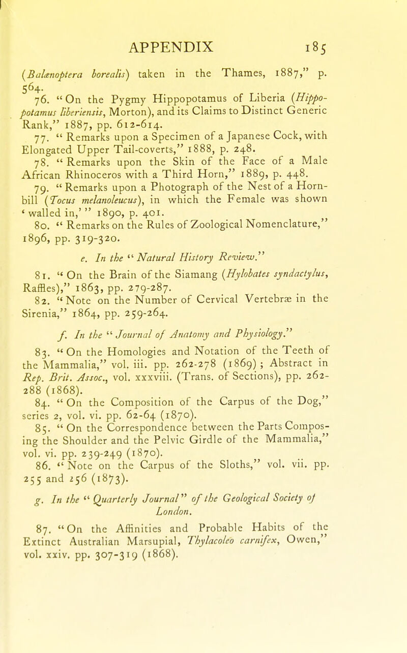 APPENDIX 185 {Baltsnoptera borealis) taken in the Thames, 1887, p. 564. 76. On the Pygmy Hippopotamus of Liberia {Hippo- potamus Uberiensis, Morton), and its Claims to Distinct Generic Rank, 1887, pp. 612-614. 77.  Remarks upon a Specimen of a Japanese Cock, with Elongated Upper Tail-coverts, 1888, p. 248. 78.  Remarks upon the Skin of the Face of a Male African Rhinoceros with a Third Horn, 1889, p. 448. 79. Remarks upon a Photograph of the Nest of a Horn- bill {Tocus melanoleucus), in which the Female was shown ' walled in,'  1890, p. 401. 80.  Remarks on the Rules of Zoological Nomenclature, 1896, pp. 319-320. e. In the ^'■Natural History Revieiu. 81. On the Brain of the Siamang {Hylobates syndactylus. Raffles), 1863, pp. 279-287. 82. Note on the Number of Cervical Vertebrae in the Sirenia, 1864, pp. 259-264. /. In the  Journal of Anatomy and PhysiologyT 83. On the Homologies and Notation of the Teeth of the Mammalia, vol. iii. pp. 262-278 (1869); Abstract in Rep. Brit. Assoc., vol. xxxviii. (Trans, of Sections), pp. 262- 288 (1868). 84.  On the Composition of the Carpus of the Dog, series 2, vol. vi. pp. 62-64 (1870). 85. On the Correspondence between the Parts Compos- ing the Shoulder and the Pelvic Girdle of the Mammalia, vol. vi. pp. 239-249 (1870). 86.  Note on the Carpus of the Sloths, vol. vii. pp. 255 and 256 (1873). g. In the  Quarterly JournaV of the Geological Society oj London. 87. On the Affinities and Probable Habits of the Extinct Australian Marsupial, Thylacoleo carnifex, Owen, vol. xxiv. pp. 307-319 (1868).