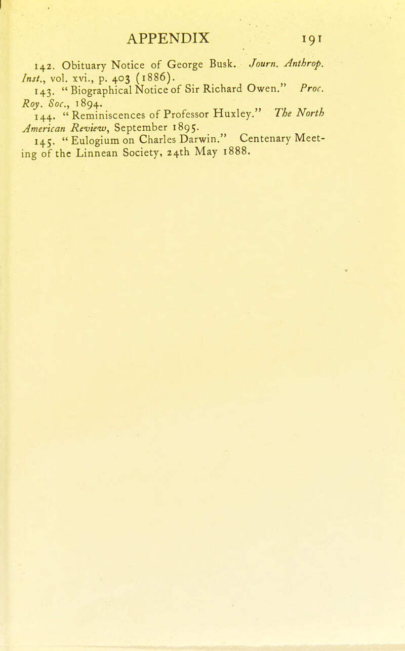 142. Obituary Notice of George Busk, Journ. Anthrop. Inst., vol. xvi., p. 403 (1886). 143.  Biographical Notice of Sir Richard Owen. Proc. Roy. Soc, 1894. 144.  Reminiscences of Professor Huxley. The North American Review, September 1895. 145.  Eulogium on Charles Darwin. Centenary Meet- ing of the Linnean Society, 24th May 1888.