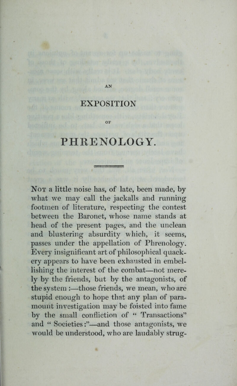 AN EXPOSITION OF PHRENOLOGY. Not a little noise has, of late, been made, by what we may call the jackalls and running footmen of literature, respecting the contest between the Baronet, whose name stands at head of the present pages, and the unclean and blustering absurdity which, it seems, passes under the appellation of Phrenology. Every insignificant art of philosophical quack- ery appears to have been exhausted in embel- lishing the interest of the combat—not mere- ly by the friends, but by the antagonists, of the system :—those friends, we mean, who are stupid enough to hope that any plan of para- mount investigation may be foisted into fame by the small confliction of “ Transactions” and “ Societies—and those antagonists, we would be understood, who are laudably strug-