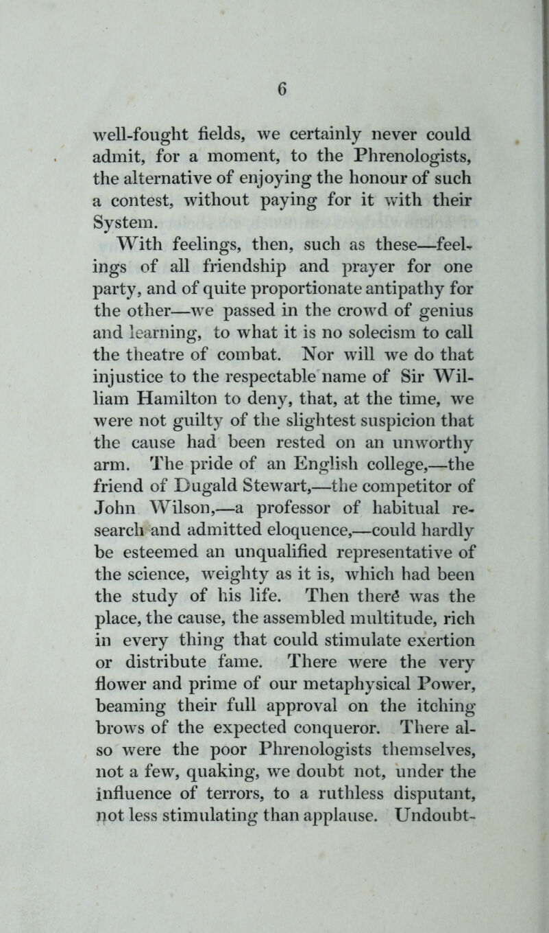 well-fought fields, we certainly never could admit, for a moment, to the Phrenologists, the alternative of enjoying the honour of such a contest, without paying for it with their System. With feelings, then, such as these—feel- ings of all friendship and prayer for one party, and of quite proportionate antipathy for the other—wre passed in the crowd of genius and learning, to what it is no solecism to call the theatre of combat. Nor w'ill we do that injustice to the respectable name of Sir Wil- liam Hamilton to deny, that, at the time, we were not guilty of the slightest suspicion that the cause had been rested on an unworthy arm. The pride of an English college,—the friend of Dugald Stewart,—the competitor of John Wilson,—a professor of habitual re- search and admitted eloquence,—could hardly be esteemed an unqualified representative of the science, weighty as it is, which had been the study of his life. Then ther£ was the place, the cause, the assembled multitude, rich in every thing that could stimulate exertion or distribute fame. There were the very flower and prime of our metaphysical Power, beaming their full approval on the itching brows of the expected conqueror. There al- so were the poor Phrenologists themselves, not a few, quaking, we doubt not, under the influence of terrors, to a ruthless disputant, pot less stimulating than applause. Undoubt-