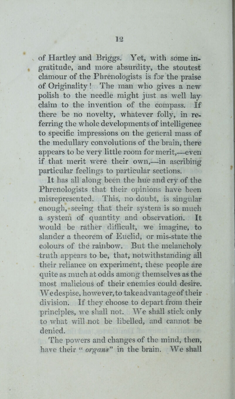 of Hartley and Briggs. Yet, with some in- gratitude, and more absurdity, the stoutest clamour of the Phrenologists is for the praise of Originality! The man who gives a new polish to the needle might just as well lay claim to the invention of the compass. If there be no novelty, whatever folly, in re- ferring the whole developments of intelligence to specific impressions on the general mass of the medullary convolutions of the brain, there appears to be very little room for merit,—even if that merit were their own,—in ascribing particular feelings to particular sections. It has all along been the hue and cry of the Phrenologists that their opinions have been misrepresented. This, no doubt, is singular enough, • seeing that their system is so much a system of quantity and observation. It would be rather difficult, we imagine, to slander a theorem of Euclid, or mis-state the colours of the rainbow. But the melancholy truth appears to be, that, notwithstanding all their reliance on experiment, these people are quite as much at odds among themselves as the most malicious of their enemies could desire. Wedespise, however,to take advantage of their division. If they choose to depart from their principles, we shall not. We shall stick only to what will not be libelled, and cannot be denied. The powers and changes of the mind, then, have their “ organs” in the brain. We shall