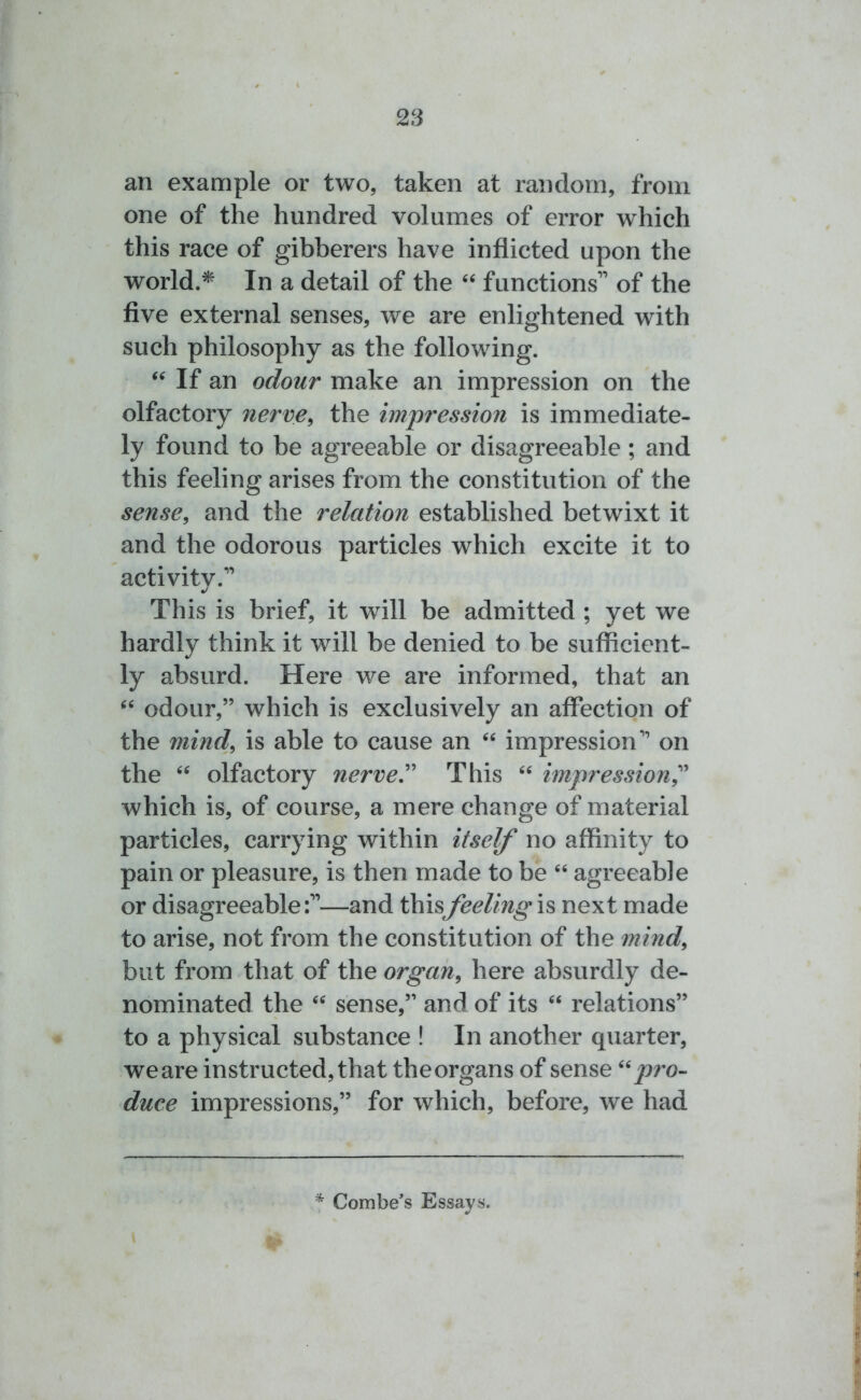 an example or two, taken at random, from one of the hundred volumes of error which this race of gibberers have inflicted upon the world.* In a detail of the “ functions” of the five external senses, we are enlightened with such philosophy as the following. “ If an odour make an impression on the olfactory nerve, the impression is immediate- ly found to be agreeable or disagreeable ; and this feeling arises from the constitution of the sense, and the relation established betwixt it and the odorous particles which excite it to activitv.” J This is brief, it will be admitted ; yet we hardly think it will be denied to be sufficient- ly absurd. Here we are informed, that an “ odour,” which is exclusively an affection of the mind, is able to cause an “ impression” on the “ olfactory nerve. This “ impression, which is, of course, a mere change of material particles, carrying within itself no affinity to pain or pleasure, is then made to be “ agreeable or disagreeable:”—and thisfeeling is next made to arise, not from the constitution of the mind, but from that of the organ, here absurdly de- nominated the “ sense,” and of its “ relations” to a physical substance ! In another quarter, weare instructed, that theorgans of sense “pro- duce impressions,” for which, before, we had t * Combe’s Essays.