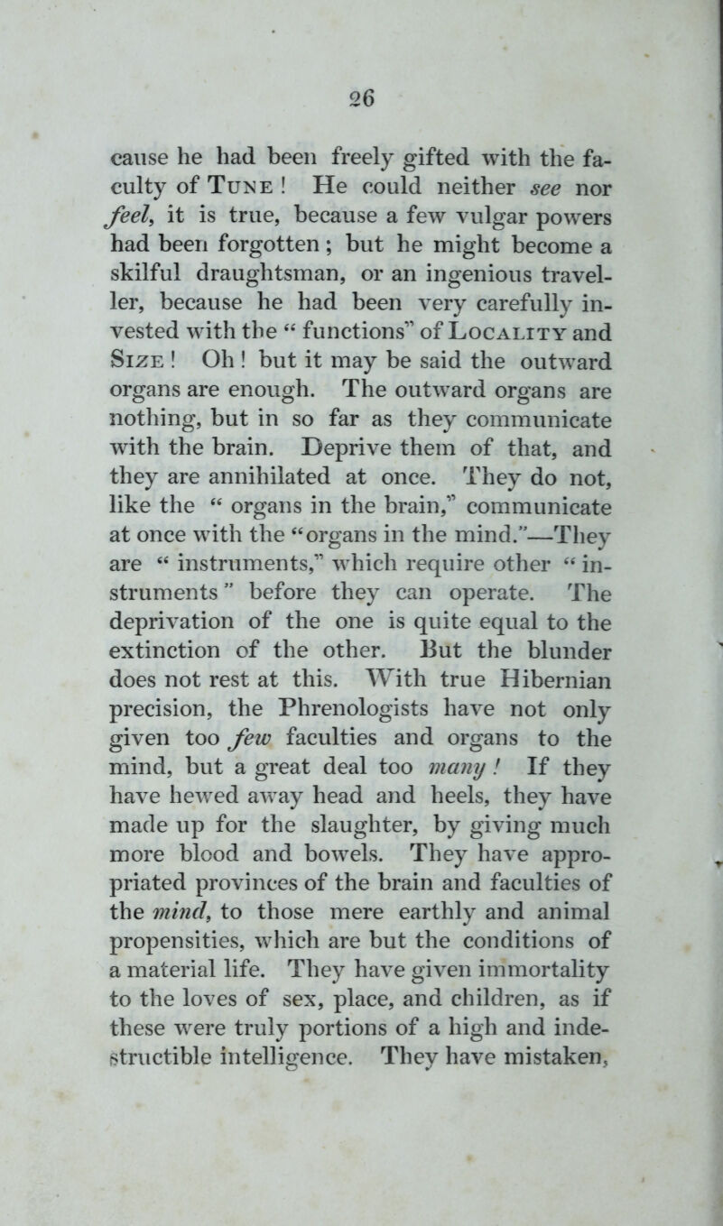 cause he had been freely gifted with the fa- culty of Tune ! He could neither see nor feel, it is true, because a few vulgar powers had been forgotten; but he might become a skilful draughtsman, or an ingenious travel- ler, because he had been very carefully in- vested with the “ functions” of Locality and Size ! Oh ! but it may be said the outward organs are enough. The outward organs are nothing, but in so far as they communicate with the brain. Deprive them of that, and they are annihilated at once. They do not, like the “ organs in the brain,” communicate at once with the “organs in the mind.”—They are “ instruments,” which require other “ in- struments ” before they can operate. The deprivation of the one is quite equal to the extinction of the other. But the blunder does not rest at this. With true Hibernian precision, the Phrenologists have not only given too few faculties and organs to the mind, but a great deal too many! If they have hewed away head and heels, they have made up for the slaughter, by giving much more blood and bowels. They have appro- priated provinces of the brain and faculties of the mind, to those mere earthly and animal propensities, which are but the conditions of a material life. They have given immortality to the loves of sex, place, and children, as if these were truly portions of a high and inde- structible intelligence. They have mistaken,