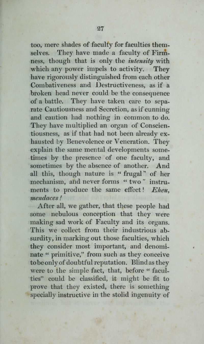 too, mere shades of faculty for faculties them- selves. They have made a faculty of Firm- ness, though that is only the intensity with which any power impels to activity. They have rigorously distinguished from each other Combativeness and Destructiveness, as if a broken head never could be the consequence of a battle. They have taken care to sepa- rate Cautiousness and Secretion, as if cunning and caution had nothing in common to do. They have multiplied an organ of Conscien- tiousness, as if that had not been already ex- hausted by Benevolence or Veneration. They explain the same mental developments some- times by the presence of one faculty, and sometimes by the absence of another. And all this, though nature is “ frugal ” of her mechanism, and never forms “ two ” instru- ments to produce the same effect! Eheu, mendaces! After all, we gather, that these people had some nebulous conception that they were making sad work of Faculty and its organs. This we collect from their industrious ab- surdity, in marking out those faculties, which they consider most important, and denomi- nate “ primitive,” from such as they conceive tobe only of doubtful reputation. Blind as they were to the simple fact, that, before “ facul- ties” could be classified, it might be fit to prove that they existed, there is something specially instructive in the stolid ingenuity of