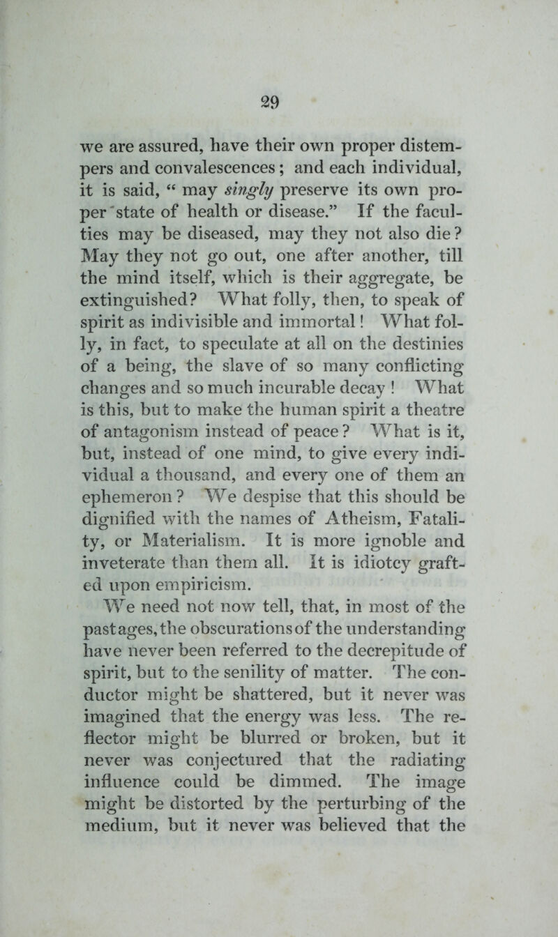 we are assured, have their own proper distem- pers and convalescences; and each individual, it is said, “ may singly preserve its own pro- per state of health or disease.” If the facul- ties may be diseased, may they not also die ? May they not go out, one after another, till the mind itself, which is their aggregate, be extinguished? What folly, then, to speak of spirit as indivisible and immortal! What fol- ly, in fact, to speculate at all on the destinies of a being, the slave of so many conflicting changes and so much incurable decay ! What is this, but to make the human spirit a theatre of antagonism instead of peace ? What is it, but, instead of one mind, to give every indi- vidual a thousand, and every one of them an ephemeron ? We despise that this should be dignified with the names of Atheism, Fatali- ty, or Materialism. It is more ignoble and inveterate than them all. It is idiotcy graft- ed upon empiricism. We need not now tell, that, in most of the pastages,the obscurations of the understanding have never been referred to the decrepitude of spirit, but to the senility of matter. The con- ductor might be shattered, but it never was imagined that the energy was less. The re- flector might be blurred or broken, but it never was conjectured that the radiating influence could be dimmed. The image might be distorted by the perturbing of the medium, but it never was believed that the