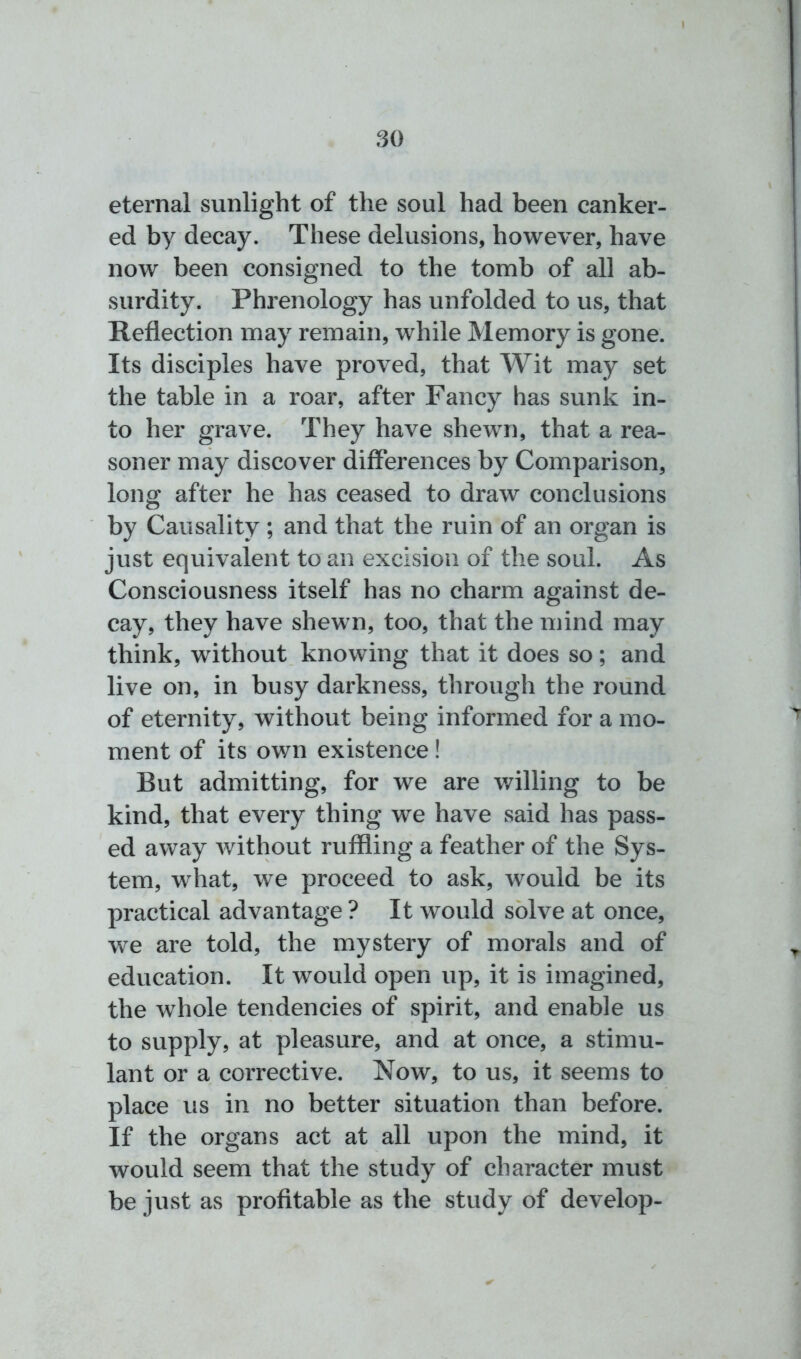 eternal sunlight of the soul had been canker- ed by decay. These delusions, however, have now been consigned to the tomb of all ab- surdity. Phrenology has unfolded to us, that Reflection may remain, while Memory is gone. Its disciples have proved, that Wit may set the table in a roar, after Fancy has sunk in- to her grave. They have shewn, that a rea- soner may discover differences by Comparison, long after he has ceased to draw conclusions by Causality; and that the ruin of an organ is just equivalent to an excision of the soul. As Consciousness itself has no charm against de- cay, they have shewn, too, that the mind may think, without knowing that it does so; and live on, in busy darkness, through the round of eternity, without being informed for a mo- ment of its own existence! But admitting, for we are willing to be kind, that every thing we have said has pass- ed away without ruffling a feather of the Sys- tem, what, we proceed to ask, would be its practical advantage ? It would solve at once, we are told, the mystery of morals and of education. It would open up, it is imagined, the wrhole tendencies of spirit, and enable us to supply, at pleasure, and at once, a stimu- lant or a corrective. Now, to us, it seems to place us in no better situation than before. If the organs act at all upon the mind, it would seem that the study of character must be just as profitable as the study of develop-