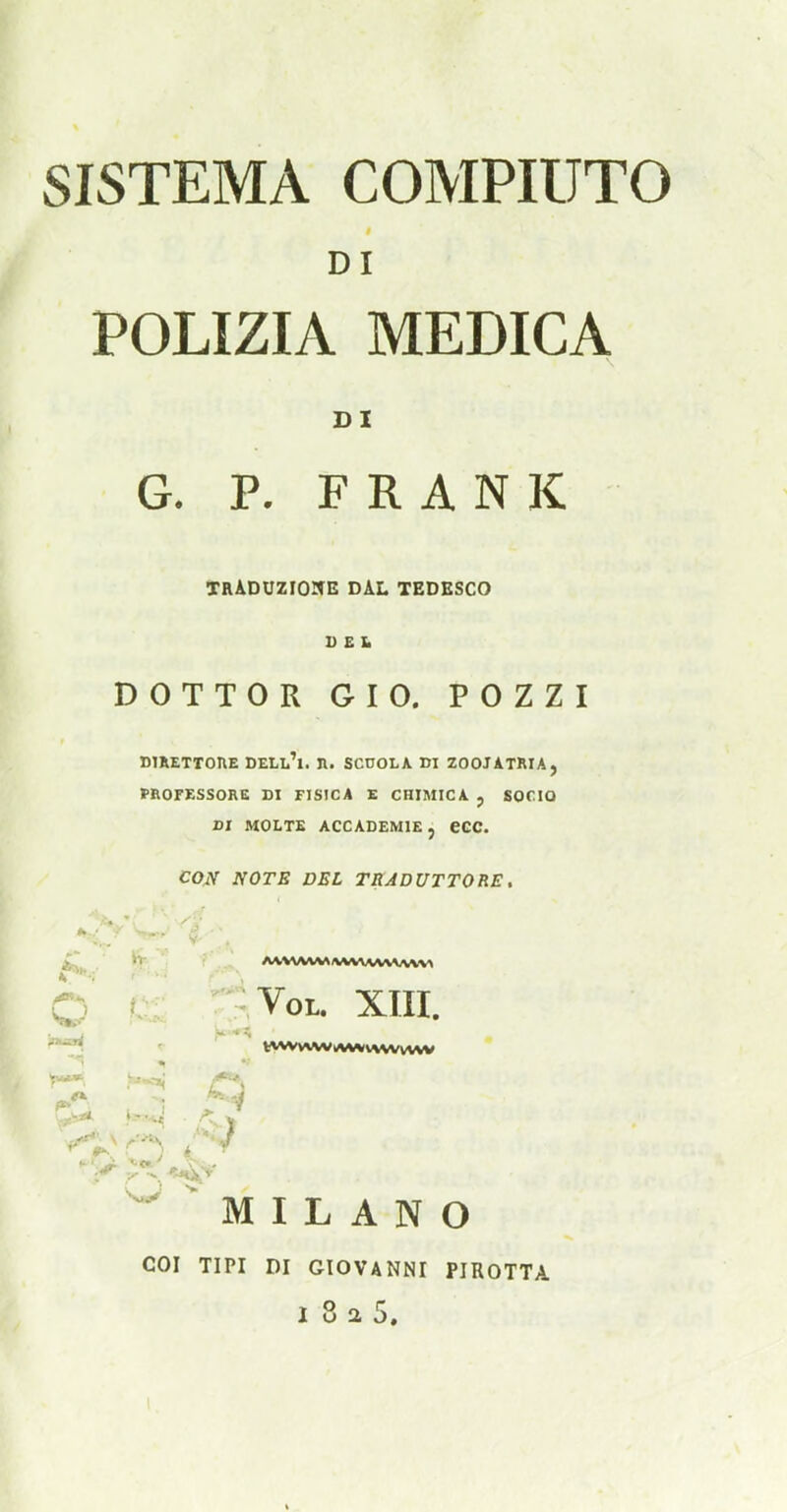 DI POLIZIA MEDICA DI G. P. FRANK tTRADUZIOItE DAL TEDESCO I) E !• DOTTOR GIO. POZZI DIRETTOUE DELl'i. 11. SCUOLA DI ZOOJATRIA, FROFESSORE DI FISICA E CHIMICA j SOCIO DI MOLTB ACCADEMIE, eCC. CON NOTE DEL TRJDUTTORE, '•»■ ' ' Vol. XTII. ■-'i iV^J M I L A N O COI TIPI DI GIOVANNI PIROTTA