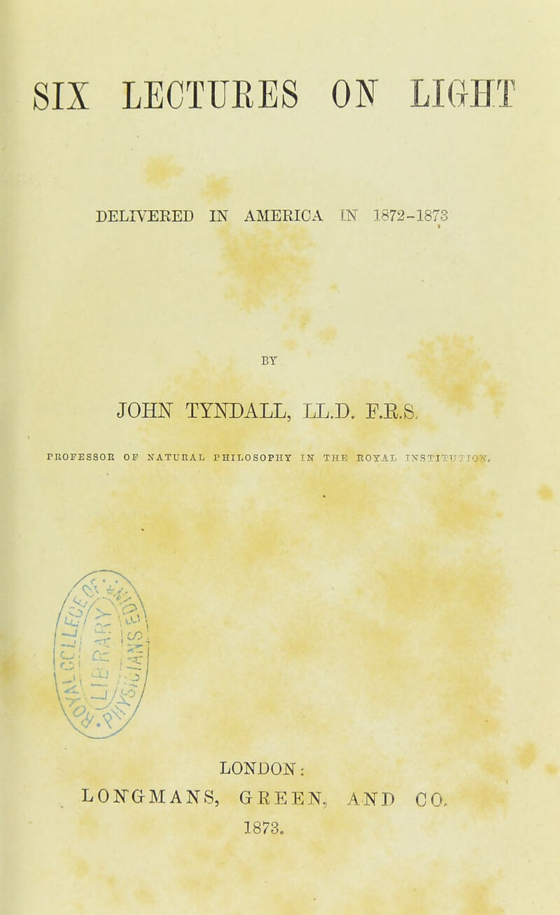 SIX LECTURES ON LIGHT DELIVERED IN AMERICA IN 1872-1873 BY JOHN TYNDALL, LL.D. F.K.S. PROFESSOR OP NATURAL PHILOSOPHY IN THE ROYAL INSTI • LONDON: LONGMANS, GREEN. 1873. AND CO.