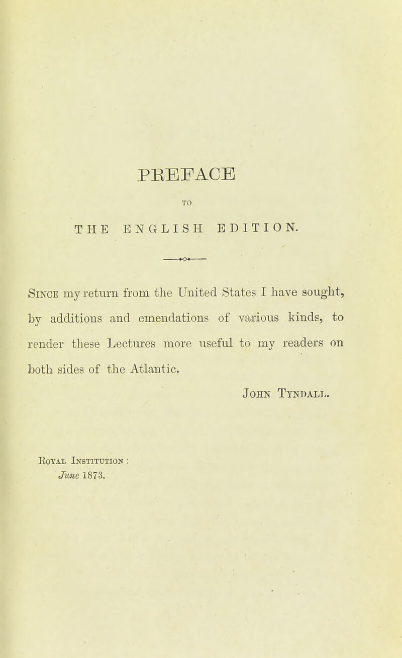 TO THE ENGLISH EDITION. Since rny return from the United States I have sought, by additions and emendations of various kinds, to render these Lectures more useful to my readers on both sides of the Atlantic. John Tyndall. Royal Institution : June 1873.