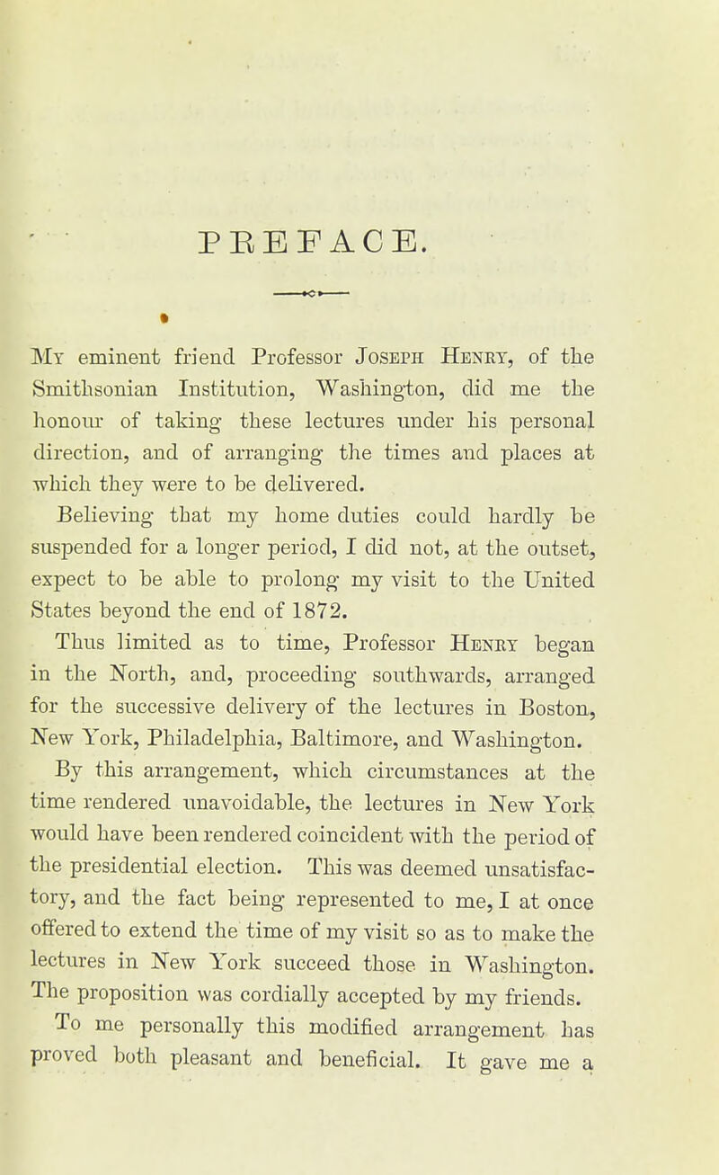 My eminent friend Professor Joseph Henry, of the Smithsonian Institution, Washing-ton, did me the honour of taking these lectures under his personal direction, and of arranging the times and places at which they were to be delivered. Believing that my home duties could hardly be suspended for a longer period, I did not, at the outset, expect to be able to prolong my visit to the United States beyond the end of 1872. Thus limited as to time, Professor Henry began in the North, and, proceeding southwards, arranged for the successive delivery of the lectures in Boston, New York, Philadelphia, Baltimore, and Washington. By this arrangement, which circumstances at the time rendered unavoidable, the lectures in New York would have been rendered coincident with the period of the presidential election. This was deemed unsatisfac- tory, and the fact being represented to me, I at once offered to extend the time of my visit so as to make the lectures in New York succeed those in Washington. The proposition was cordially accepted by my friends. To me personally this modified arrangement has proved both pleasant and beneficial. It gave me a