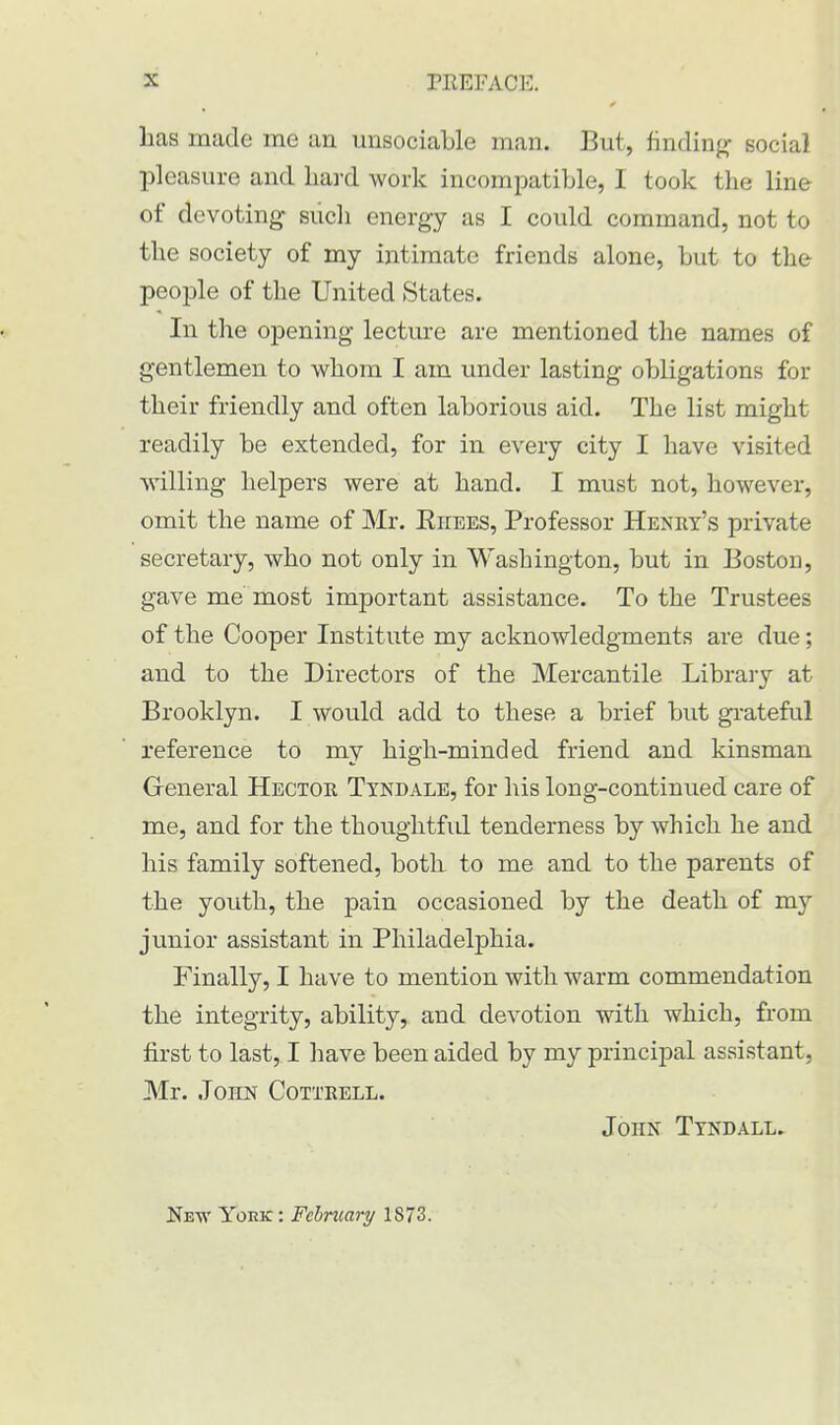 * * has made me an unsociable man. But, finding social pleasure and hard work incompatible, I took the line of devoting such energy as I could command, not to the society of my intimate friends alone, but to the people of the United States. In the opening lecture are mentioned the names of gentlemen to whom I am under lasting obligations for their friendly and often laborious aid. The list might readily be extended, for in every city I have visited willing helpers were at hand. I must not, however, omit the name of Mr. Kiiees, Professor Henry's private secretary, who not only in Washington, but in Boston, gave me most important assistance. To the Trustees of the Cooper Institute my acknowledgments are due; and to the Directors of the Mercantile Library at Brooklyn. I would add to these a brief but grateful reference to my high-minded friend and kinsman General Hector Tyndale, for his long-continued care of me, and for the thoughtful tenderness by which he and his family softened, both to me and to the parents of the youth, the pain occasioned by the death of my junior assistant in Philadelphia. Finally, I have to mention with warm commendation the integrity, ability, and devotion with which, from first to last, I have been aided by my principal assistant, Mr. John Cottrell. John Tyndall. New York : February 1873.