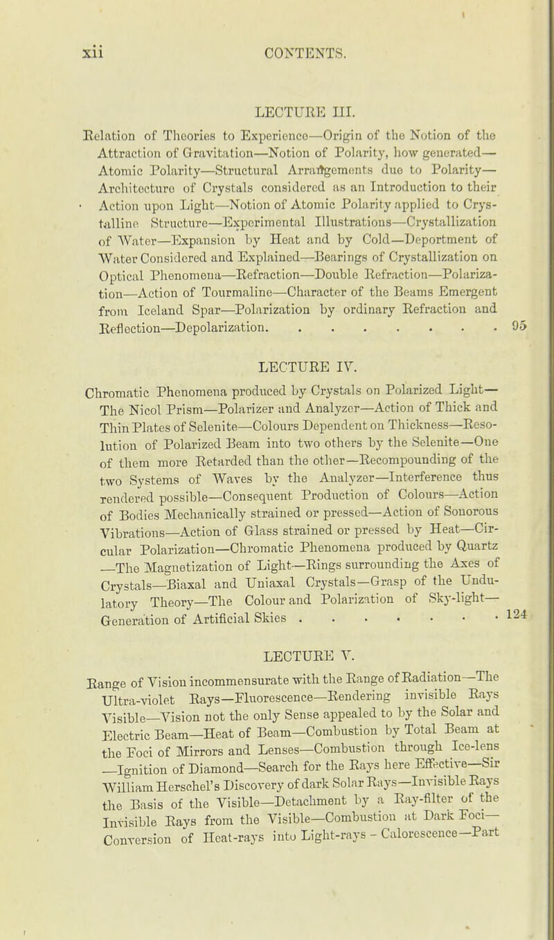 LECTURE III. Relation of Theories to Experienco—Origin of the Notion of the Attraction of Gravitation—Notion of Polarity, how generated— Atomic Polarity—Structural Arrangements duo to Polarity— Architecture of Crystals considered as an Introduction to their Action upon Light—Notion of Atomic Polarity applied to Crys- talline Structure—Experimental Illustrations—Crystallization of Water—Expansion by Heat and by Cold—Deportment of Water Considered and Explained—Searings of Crystallization on Optical Phenomena—Eefraction—Double Eefraction—Polariza- tion—Action of Tourmaline—Character of the Beams Emergent from Iceland Spar—Polarization by ordinary Eefraction and Eefiection—Depolarization 95 LECTURE IV. Chromatic Phenomena produced by Crystals on Polarized Light— The Nicol Prism—Polarizer and Analyzer—Action of Thick and Thin Plates of Selenite—Colours Dependent on Thickness—Reso- lution of Polarized Beam into two others by the Selenite—One of them more Retarded than the other—Recompounding of the two Systems of Waves by the Analyzer—Interference thus rendered possible—Consequent Production of Colours—Action of Bodies Mechanically strained or pressed—Action of Sonorous Vibrations—Action of Glass strained or pressed by Heat—Cir- cular Polarization—Chromatic Phenomena produced by Quartz —The Magnetization of Light—Rings surrounding the Axes of Crystals—Biaxal and Uniaxal Crystals—Grasp of the Undu- latory Theory—The Colour and Polarization of Sky-light— Generation of Artificial Skies LECTURE V. Range of Vision incommensurate with the Range of Radiation—The Ultra-violet Rays—Fluorescence—Rendering invisible Rays Visible—Vision not the only Sense appealed to by the Solar and Electric Beam—Heat of Beam—Combustion by Total Beam at the Eoci of Mirrors and Lenses—Combustion through Ice-lens —Ignition of Diamond—Search for the Rays here Effective—Sir William Herschel's Discovery of dark Solar Rays-Invisible Rays the Basis of the Visible—Detachment by a Ray-filter of the Invisible Rays from the Visible—Combustion at Dark Foci- Conversion of Heat-rays into Light-rays - Calorescence-Part