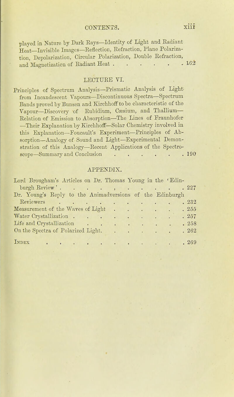 played in Nature by Dark Eays—Identity of Light and Radiant Heat Invisible Images—Reflection, Refraction, Piano Polariza- tion, Depolarization, Circular Polarization, Double Refraction, and Magnetization of Radiant Heat 162 LECTURE VI. Principles of Spectrum Analysis—Prismatic Analysis of Light- from Incandescent Vapours—Discontinuous Spectra—Spectrum Bands proved by Bunsen and Kirchhoff to bo characteristic of the Vapour—Discovery of Rubidium, Caesium, and Thallium— Relation of Emission to Absorption—The Lines of Eraunhofer —Their Explanation by Kirchhoff—Solar Chemistry involved in this Explanation—Foucault's Experiment—Principles of Ab- sorption—Analogy of Sound and Light—Experimental Demon- stration of this Analogy—Recent Applications of the Spectro- scope—Summary and Conclusion . . . . . .190 APPENDIX. Lord Brougham's Articles on Dr. Thomas Young in the 'Edin- burgh Review' 227 Dr. Young's Reply to the Animadversions of the Edinburgh Reviewers 232 Measurement of the Waves of Light 255 Water Crystallization . . . . . . . . 257 Life and Crystallization ........ 258 On the Spectra of Polarized Light 262 Index . . 269