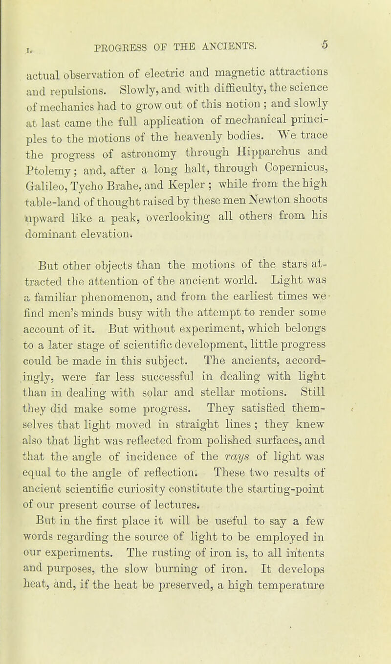 [l PROGRESS OF THE ANCIENTS. actual observation of electric and magnetic attractions and repulsions. Slowly, and with difficulty, the science of mechanics had to grow out of this notion ; and slowly at last came the full application of mechanical princi- ples to the motions of the heavenly bodies. We trace the progress of astronomy through Hipparchus and Ptolemy; and, after a long halt, through Copernicus, Galileo, Tycho Brahe, and Kepler ; while from the high table-land of thought raised by these men Newton shoots upward like a peak, overlooking all others from his dominant elevation. But other objects than the motions of the stars at- tracted the attention of the ancient world. Light was a familiar phenomenon, and from the earliest times we find men's minds busy with the attempt to render some account of it. But without experiment, which belongs to a later stage of scientific development, little progress could be made in this subject. The ancients, accord- ingly, were far less successful in dealing with light than in dealing with solar and stellar motions. Still they did make some progress. They satisfied them- selves that light moved in straight lines ; they knew also that light was reflected from polished surfaces, and that the angle of incidence of the rays of light was equal to the angle of reflection. These two results of ancient scientific curiosity constitute the starting-point of our present course of lectures. But in the first place it will be useful to say a few words regarding the source of light to be employed in our experiments. The rusting of iron is, to all intents and purposes, the slow burning of iron. It develops heat, and, if the heat be preserved, a high temperature