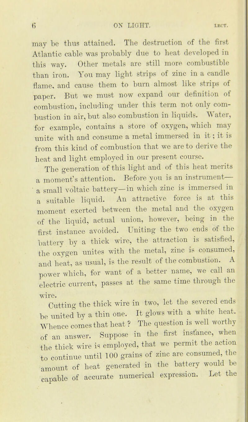 may be thus attained. The destruction of the first Atlantic cable was probably due to heat developed in this way. Other metals are still more combustible than iron. You may light strips of zinc in a candle flame, and cause them to burn almost like strips of paper. But we must now expand our definition of combustion, including under this term not only com- bustion in air, but also combustion in liquids. Water, for example, contains a store of oxygen, which may unite with and consume a metal immersed in it; it is from this kind of combustion that we are to derive the heat and light employed in our present course. The generation of this light and of this heat merits a moment's attention. Before you is an instrument— a small voltaic battery—in which zinc is immersed in a suitable liquid. An attractive force is at this moment exerted between the metal and the oxygen of the liquid, actual union, however, being in the first instance avoided. Uniting the two ends of the battery by a thick wire, the attraction is satisfied, the oxygen unites with the metal, zinc is consumed, and heat, as usual, is the result of the combustion. A power which, for want of a better name, we call an electric current, passes at the same time through the wire. Cutting the thick wire in two, let the severed ends be unitecTby a thin one. It glows with a white heat. Whence comes that heat ? The question is well worthy of an answer. Suppose in the first instance, when the thick wire is employed, that we permit the action to continue until 100 grains of zinc are consumed, the amount of heat generated in the battery would be capable of accurate numerical expression. Let the