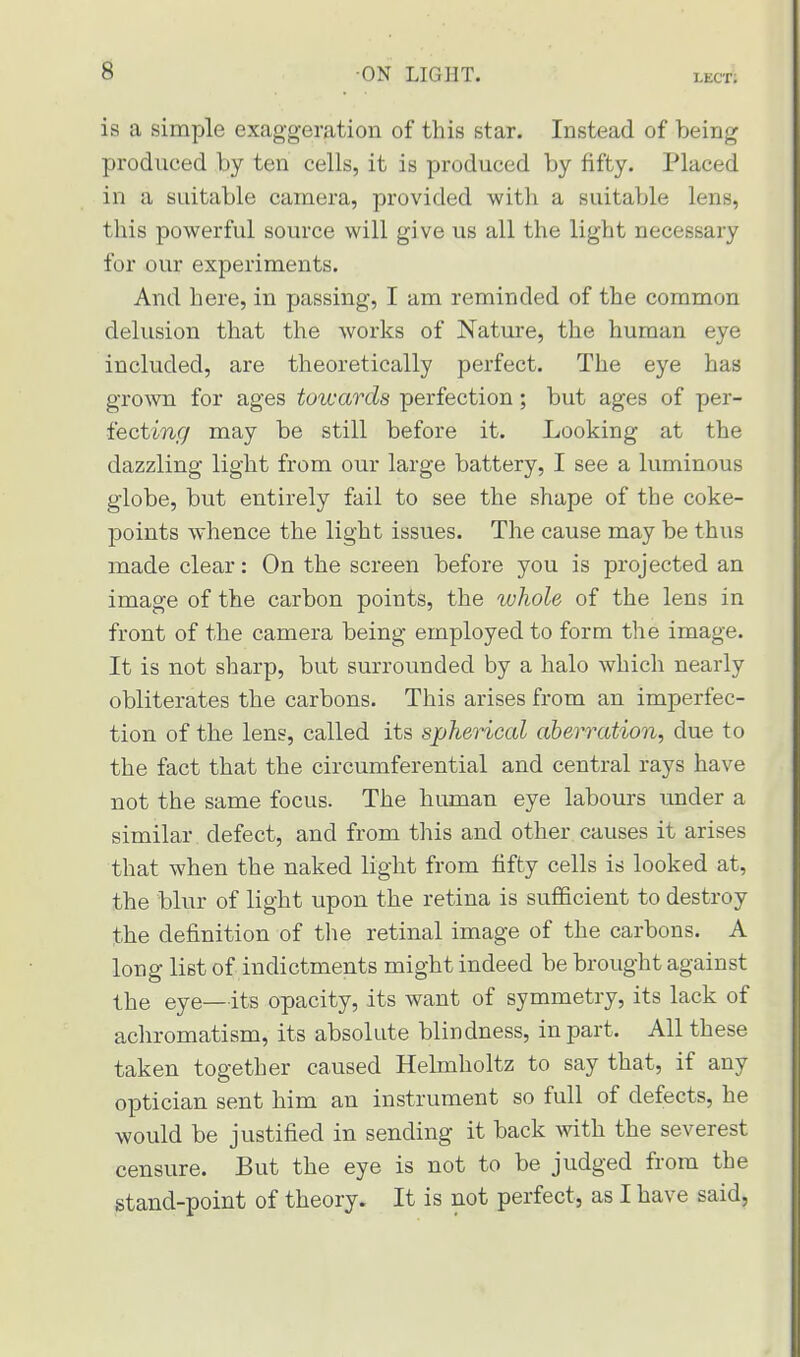 g is a simple exaggeration of this star. Instead of being produeed by ten cells, it is produced by fifty. Placed in a suitable camera, provided with a suitable lens, this powerful source will give us all the light necessary for our experiments. And here, in passing, I am reminded of the common delusion that the works of Nature, the human eye included, are theoretically perfect. The eye has grown for ages towards perfection; but ages of per- fecting may be still before it. Looking at the dazzling light from our large battery, I see a luminous globe, but entirely fail to see the shape of the coke- points whence the light issues. The cause may be thus made clear: On the screen before you is projected an image of the carbon points, the ivhole of the lens in front of the camera being employed to form the image. It is not sharp, but surrounded by a halo which nearly obliterates the carbons. This arises from an imperfec- tion of the lens, called its spherical aberration, due to the fact that the circumferential and central rays have not the same focus. The human eye labours under a similar defect, and from this and other causes it arises that when the naked light from fifty cells is looked at, the blur of light upon the retina is sufficient to destroy the definition of the retinal image of the carbons. A long list of indictments might indeed be brought against the eye—its opacity, its want of symmetry, its lack of achromatism, its absolute blindness, in part. All these taken together caused Helmholtz to say that, if any optician sent him an instrument so full of defects, he would be justified in sending it back with the severest censure. But the eye is not to be judged from the stand-point of theory. It is not perfect, as I have said,