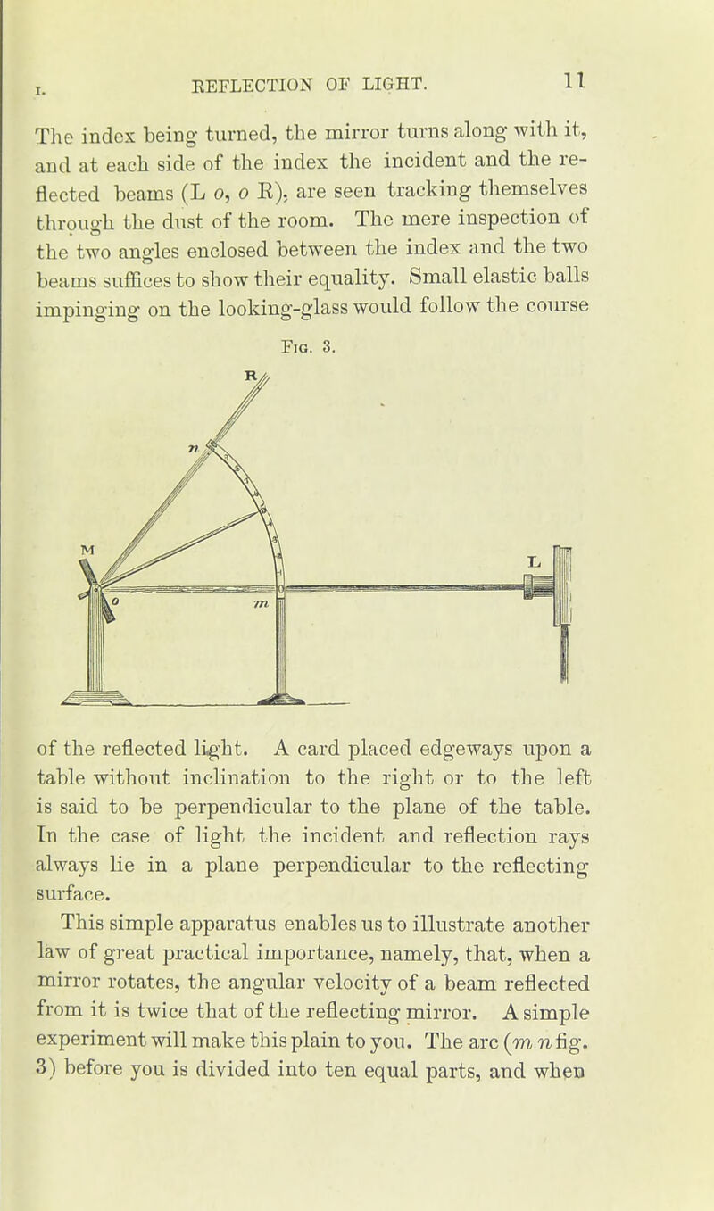 I. KEFLECTION OF LIGHT. The index being turned, the mirror turns along with it, and at each side of the index the incident and the re- flected beams (L o, o E), are seen tracking themselves throuo-h the dust of the room. The mere inspection of the two angles enclosed between the index and the two beams suffices to show their equality. Small elastic balls impinging on the looking-glass would follow the course Fig. 3. of the reflected ligiit. A card placed edgeways upon a table without inclination to the right or to the left is said to be perpendicular to the plane of the table. In the case of light the incident and reflection rays always lie in a plane perpendicular to the reflecting surface. This simple apparatus enables us to illustrate another law of great practical importance, namely, that, when a mirror rotates, the angular velocity of a beam reflected from it is twice that of the reflecting mirror. A simple experiment will make this plain to you. The arc (m n fig. 3) before you is divided into ten equal parts, and when
