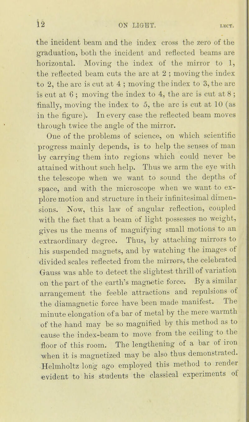 the incident beam and the index cross the zero of the graduation, both the incident and reflected beams are horizontal. Moving the index of the mirror to 1, the reflected beam cuts the arc at 2 ; moving the index to 2, the arc is cut at 4 ; moving the index to 3, the arc is cut at 6 ; moving the index to 4, the arc is cut at 8 ; finally, moving the index to 5, the arc is cut at 10 (as in the figure). In every case the reflected beam moves through twice the angle of the mirror. One of the problems of science, on which scientific progress mainly depends, is to help the senses of man by carrying them into regions which could never be attained without such help. Thus we arm the eye with the telescope when we want to sound the depths of space, and with the microscope when we want to ex- plore motion and structure in their infinitesimal dimen- sions. Now, this law of angular reflection, coupled with the fact that a beam of light possesses no weight, gives us the means of magnifying small motions to an extraordinary degree. Thus, by attaching mirrors to his suspended magnets, and by watching the images of divided scales reflected from the mirrors, the celebrated G-auss was able to detect the slightest thrill of variation on the part of the earth's magnetic force. By a similar arrangement the feeble attractions and repulsions of the diamagnetic force have been made manifest. The minute elongation of a bar of metal by the mere warmth of the hand may be so magnified by this method as to cause the index-beam to move from the ceiling to the floor of this room. The lengthening of a bar of iron when it is magnetized may be also thus demonstrated. Helmholtz long ago employed this method to render evident to his students the classical experiments of