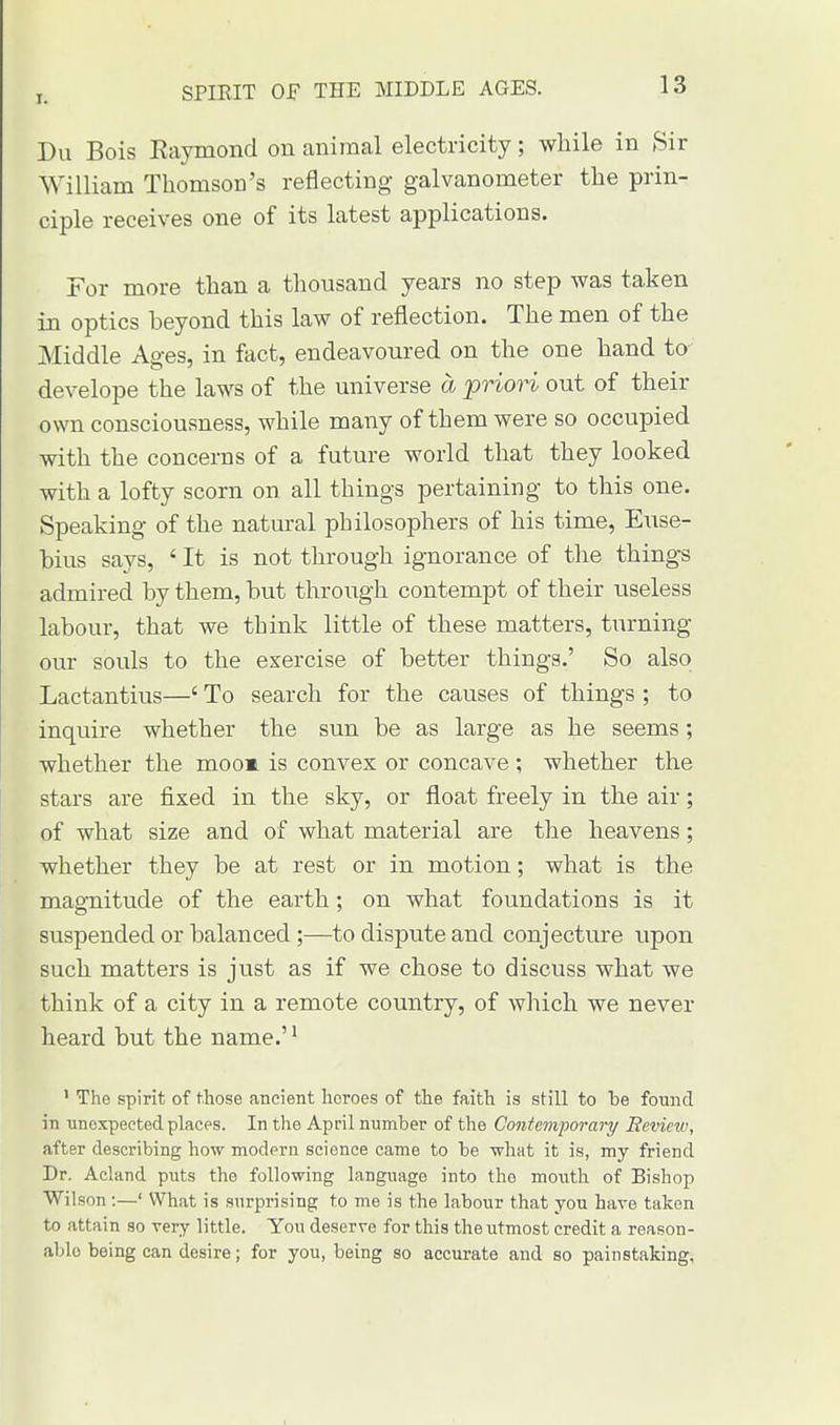 SPIRIT OF THE MIDDLE AGES. Du Bois Eaymond on animal electricity; while in Sir William Thomson's reflecting galvanometer the prin- ciple receives one of its latest applications. For more than a thousand years no step was taken in optics beyond this law of reflection. The men of the Middle Ages, in fact, endeavoured on the one hand to develope the laws of the universe a priori out of their own consciousness, while many of them were so occupied with the concerns of a future world that they looked with a lofty scorn on all things pertaining to this one. Speaking of the natural philosophers of his time, Euse- hius says, ' It is not through ignorance of the things admired by them, but through contempt of their useless labour, that we think little of these matters, turning our souls to the exercise of better things.' So also Lactantius—' To search for the causes of things ; to inquire whether the sun be as large as he seems; whether the moom is convex or concave ; whether the stars are fixed in the sky, or float freely in the air; of what size and of what material are the heavens; whether they be at rest or in motion; what is the magnitude of the earth; on what foundations is it suspended or balanced ;—to dispute and conjecture upon such matters is just as if we chose to discuss what we think of a city in a remote country, of which we never heard but the name.'1 1 The spirit of those ancient heroes of the faith is still to be found in unexpected places. In the April number of the Contemporary Review, after describing how modern science came to be what it is, my friend Dr. Acland puts the following language into the mouth of Bishop Wilson:—' What is surprising to me is the labour that you have taken to attain so very little. You deserve for this the utmost credit a reason- able being can desire; for you, being so accurate and so painstaking. I