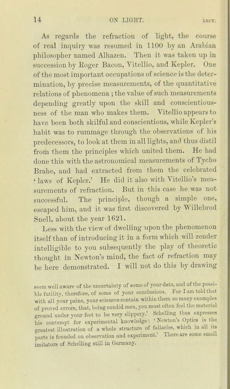 As regards the refraction of light, the course of real inquiry was resumed in 1100 by an Arabian philosopher named Alhazen. Then it was taken up in succession by Koger Bacon, Vitellio, and Kepler. One of the most important occupations of science is the deter- mination, by precise measurements, of the quantitative relations of phenomena ; the value of such measurements depending greatly upon the skill and conscientious- ness of the man who makes them. Vitellio appears to have been both skilful and conscientious, while Kepler's habit was to rummage through the observations of his predecessors, to look at them in all lights, and thus distil from them the principles which united them. He had done this with the astronomical measurements of Tycho Brahe, and had extracted from them the celebrated ' laws of Kepler.' He did it also with Vitellio's mea- surements of refraction. But in this case he was not successful. The principle, though a simple one, escaped him, and it was first discovered by Willebrod Snell, about the year 1621. Less with the view of dwelling upon the phenomenon itself than of introducing it in a form which will render intelligible to you subsequently the play of theoretic thought in Newton's mind, the fact of refraction may be here demonstrated. I will not do this by drawing- seem well aware of the uncertainty of some of your data, and of the possi- ble futility, therefore, of some of your conclusions. For I am told that with all your pains, your sciences contain within them so many examples of proved errors, that, being candid men, you must often feel the material ground under your feet to be very slippery.' Schelling thus expresses his contempt for experimental knowledge: ' Newton's Optics is the greatest illustration of a whole structure of fallacies, which m all its parts is founded on observation and experiment.' There are some small imitators of Schelling still in Germany.