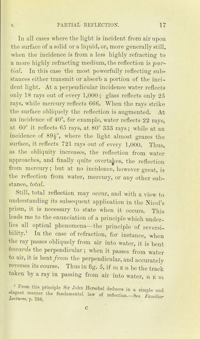 In all cases where the light is incident from air upon tlie surface of a solid or a liquid, or, more generally still, when the incidence is from a less highly refracting to a more highly refracting medium, the reflection is 'par- tial. In this case the most powerfully reflecting sub- stances either transmit or absorb a portion of the inci- dent light. At a perpendicular incidence water reflects only 18 rays out of every 1,000 ; glass reflects only 25 rays, while mercury reflects 666. When the rays strike the surface obliquely the reflection is augmented. At an incidence of 40°, for example, water reflects 22 rays, at 60° it reflects 65 rays, at 80° 333 rays; while at an incidence of 89^°, where the light almost grazes the surface, it reflects 721 rays out of every 1,000. Thus, as the obliquity increases, the reflection from water approaches, and finally quite overtakes, the reflection from mercury; but at no incidence, however great, is the reflection from water, mercury, or any other sub- stance, total. Still, total reflection may occur, and with a view to understanding its subsequent application in the Nicol's prism, it is necessary to state when it occurs. This leads me to the enunciation of a principle which under- lies all optical phenomena—the principle of reversi- bility.' In the case of refraction, for instance, when the ray passes obliquely from air into water, it is bent toivards the perpendicular; when it passes from water to air, it is bent from the perpendicular, and accurately reverses its course. Thus in fig. 5, if m e n be the track taken by a ray in passing from air into water, n e m 1 From this principle Sir John Herschel deduces in a simple and tCTS: Wamental 1W °f -fl-ion.-See «,