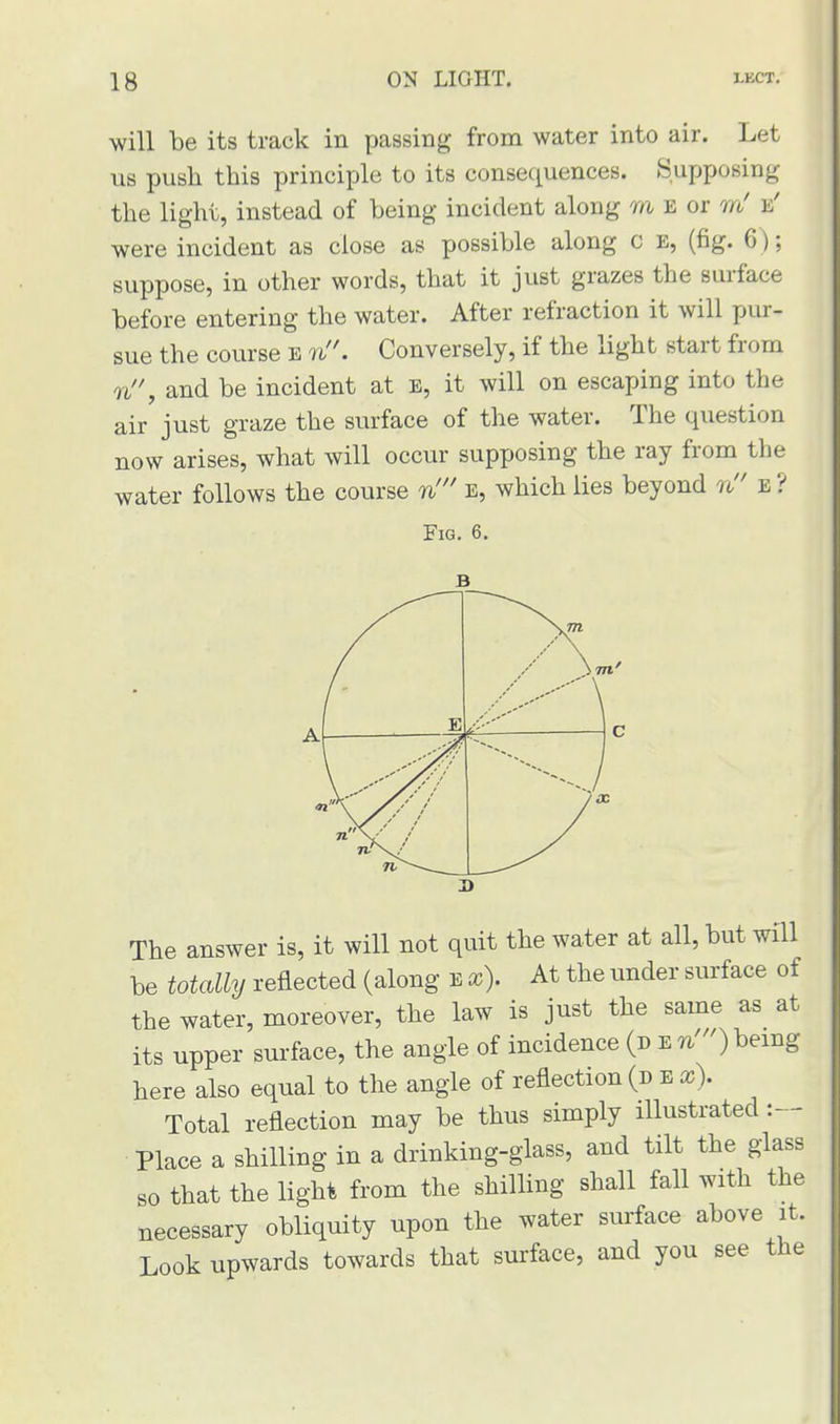 will be its track in passing from water into air. Let us push this principle to its consequences. Supposing the light, instead of being incident along m e or m' fi' were incident as close as possible along c e, (fig. 6); suppose, in other words, that it just grazes the surface before entering the water. After refraction it will pur- sue the course E n. Conversely, if the light start from n, and be incident at e, it will on escaping into the air just graze the surface of the water. The question now arises, what will occur supposing the ray from the water follows the course n' e, which lies beyond n e? Fig. 6. The answer is, it will not quit the water at all, but will be totally reflected (along E x). At the under surface of the water, moreover, the law is just the same as at its upper surface, the angle of incidence (j>vn')Kemg here also equal to the angle of reflection (d e x). Total reflection may be thus simply illustrated :— Place a shilling in a drinking-glass, and tilt the glass so that the light from the shilling shall fall with the necessary obliquity upon the water surface above it. Look upwards towards that surface, and you see the