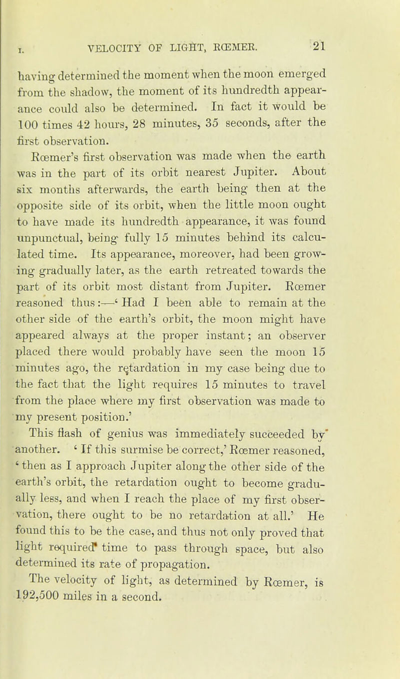 having determined the moment when the moon emerged from the shadow, the moment of its hundredth appear- ance could also be determined. In fact it would be 100 times 42 hours, 28 minutes, 35 seconds, after the first observation. Ecemer's first observation was made when the earth was in the part of its orbit nearest Jupiter. About six months afterwards, the earth being then at the opposite side of its orbit, when the little moon ought to have made its hundredth appearance, it was found unpunctual, being- fully 15 minutes behind its calcu- lated time. Its appearance, moreover, had been grow- ing gradually later, as the earth retreated towards the part of its orbit most distant from Jupiter. Eoemer reasoned thus ' Had I been able to remain at the other side of the earth's orbit, the moon might have appeared always at the proper instant; an observer placed there would probably have seen the moon 15 minutes ago, the retardation in my case being due to the fact that the light requires 15 minutes to travel from the place where my first observation was made to my present position.' This flash of genius was immediately succeeded by another. ' If this surmise be correct,' Eoemer reasoned, ' then as I approach Jupiter along the other side of the earth's orbit, the retardation ought to become gradu- ally less, and when I reach the place of my first obser- vation, there ought to be no retardation at all.' He found this to be the case, and thus not only proved that light required* time to pass through space, but also determined its rate of propagation. The velocity of light, as determined by Eoemer, is 192,500 miles in a second.