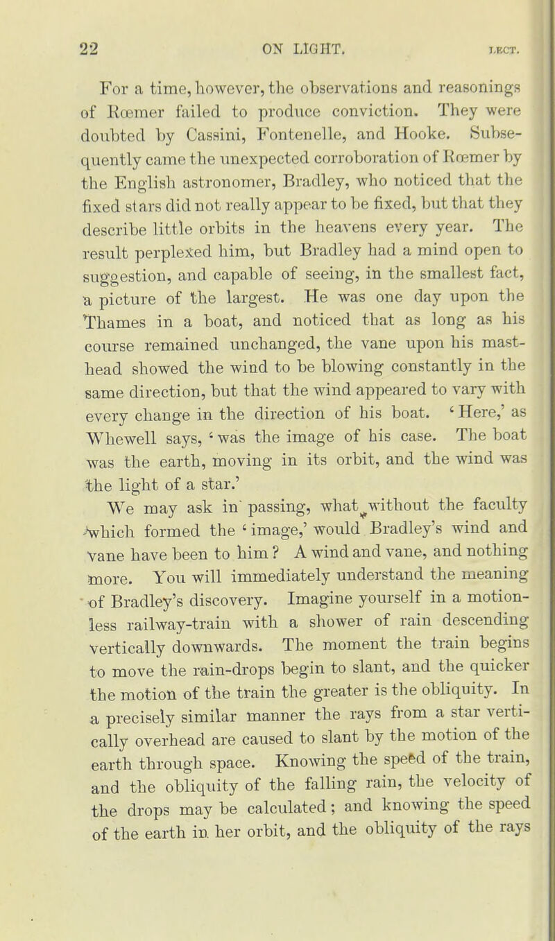For a time, however, the observations and reasonings of Roemer failed to produce conviction. They were doubted by Cassini, Fontenelle, and Hooke. Subse- quently came the unexpected corroboration of Roemer by the English astronomer, Bradley, who noticed that the fixed stars did not really appear to be fixed, but that they describe little orbits in the heavens every year. The result perplexed him, but Bradley had a mind open to suggestion, and capable of seeing, in the smallest fact, a picture of the largest. He was one day upon the Thames in a boat, and noticed that as long as his course remained unchanged, the vane upon his mast- head showed the wind to be blowing constantly in the same direction, but that the wind appeared to vary with every change in the direction of his boat. ' Here,' as Whewell says, ' was the image of his case. The boat was the earth, moving in its orbit, and the wind was the light of a star.' We may ask in' passing, what^without the faculty -which formed the ' image,' would Bradley's wind and Yane have been to him ? A wind and vane, and nothing more. You will immediately understand the meaning • of Bradley's discovery. Imagine yourself in a motion- less railway-train with a shower of rain descending vertically downwards. The moment the train begins to move the rain-drops begin to slant, and the quicker the motion of the train the greater is the obliquity. In a precisely similar manner the rays from a star verti- cally overhead are caused to slant by the motion of the earth through space. Knowing the speed of the train, and the obliquity of the falling rain, the velocity of the drops may be calculated; and knowing the speed of the earth in her orbit, and the obliquity of the rays