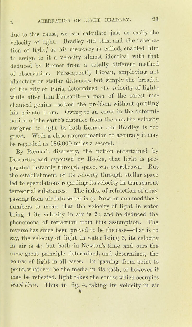 due to this cause, we can calculate just as easily the velocity of light. Bradley did this, and the 'aberra- tion of light,' as his discovery is called, enabled him to assign to it a velocity almost identical with that deduced by Ecemer from a totally different method of observation. Subsequently Fizeau, employing not planetary or stellar distances, but simply the breadth of the city of Paris, determined the velocity of light: while after him Foucault—a man of the rarest me- chanical genius—solved the problem without quitting his private room. Owing to an error in the determi- nation of the earth's distance from the sun, the velocity assigned to light by both Ecemer and Bradley is too great. With a close approximation to accuracy it may be regarded as 186,000 miles a second. By Ecemer's discovery, the notion entertained by Descartes, and espoused by Hooke, that light is pro- pagated instantly through space, was overthrown. But the establishment of its velocity through stellar space led to speculations regarding its velocity in transparent terrestrial substances. The index of refraction of a ray passing from air into water is -f. Newton assumed these numbers to mean that the velocity of light in water being 4 its velocity in air is 3; and he deduced the phenomena of refraction from this assumption. The reverse has since been proved to be the case—that is to say, the velocity of light in water being 3, its velocity in air is 4; but both in Newton's time and ours the same great principle determined, and determines, the course of light in all cases. In passing from point to point, whatever be the media in its path, or however it may be reflected, light takes the course which occupies least tim,e. Thus in fig. 4, taking its velocity in air