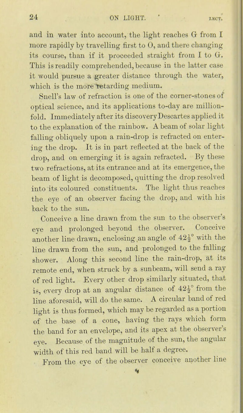 and in water into account, the light reaches G from I more rapidly by travelling first to 0, and there changing its course, than if it proceeded straight from I to (jr. This is readily comprehended, because in the latter case it would pursue a greater distance through the water, which is the more Retarding medium. Snell's law of refraction is one of the corner-stones of optical science, and its applications to-day are million- fold. Immediately after its discovery Descartes applied it to the explanation of the rainbow. A beam of solar light falling obliquely upon a rain-drop is refracted on enter- ing the drop. It is in part reflected at the back of the drop, and on emerging it is again refracted. By these two refractions, at its entrance and at its emergence, the beam of light is decomposed, quitting the drop resolved into its coloured constituents. The light thus reaches the eye of an observer facing the drop, and with his back to the sun. Conceive a line drawn from the sun to the observer's eye and prolonged beyond the observer. Conceive another line drawn, enclosing an angle of 42^° with the line drawn from the sun, and prolonged to the falling shower. Along this second line the rain-drop, at its remote end, when struck by a sunbeam, will send a ray of red light. Every other drop similarly situated, that is, every drop at an angular distance of 421° from the line aforesaid, will do the same. A circular band of red light is thus formed, which maybe regarded as a portion of the base of a cone, having the rays which form the band for an envelope, and its apex at the observer's eye. Because of the magnitude of the sun, the angular width of this red band will be half a degree. From the eye of the observer conceive another line • %
