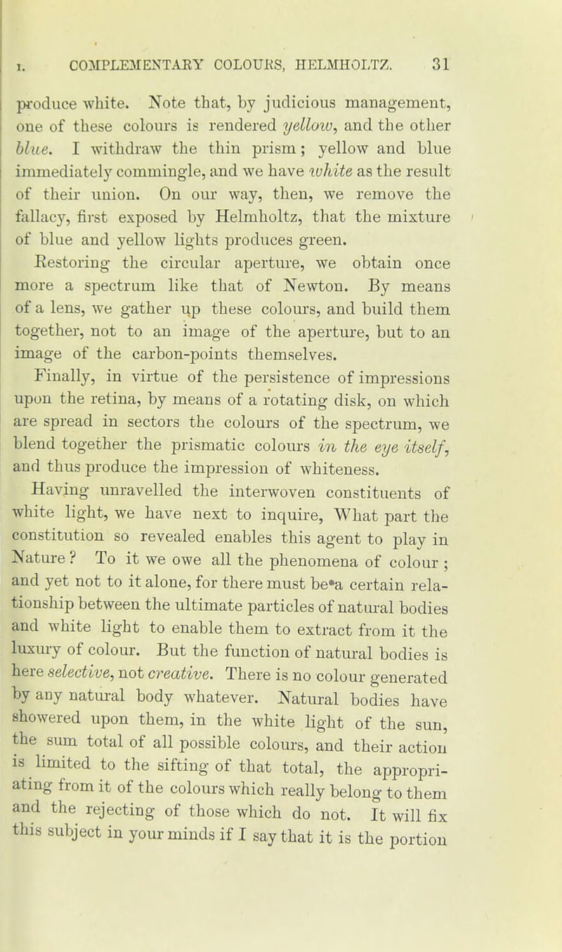 produce white. Note that, by judicious management, one of these colours is rendered yelloiv, and the other blue. I withdraw the thin prism; yellow and blue immediately commingle, and we have white as the result of their union. On our way, then, we remove the fallacy, first exposed by Helmholtz, that the mixture of blue and yellow lights produces green. Restoring the circular aperture, we obtain once more a spectrum like that of Newton. By means of a lens, we gather irp these colours, and build them together, not to an image of the aperture, but to an image of the carbon-points themselves. Finally, in virtue of the persistence of impressions upon the retina, by means of a rotating disk, on which are spread in sectors the colours of the spectrum, we blend together the prismatic colours in the eye itself, and thus produce the impression of whiteness. Having unravelled the interwoven constituents of white light, we have next to inquire, What part the constitution so revealed enables this agent to play in Nature ? To it we owe all the phenomena of colour ; and yet not to it alone, for there must be»a certain rela- tionship between the ultimate particles of natural bodies and white light to enable them to extract from it the luxury of colour. But the function of natural bodies is here selective, not creative. There is no colour generated by any natural body whatever. Natural bodies have showered upon them, in the white light of the sun, the sum total of all possible colours, and their action is limited to the sifting of that total, the appropri- ating from it of the colours which really belong to them and the rejecting of those which do not. It will fix this subject in your minds if I say that it is the portion