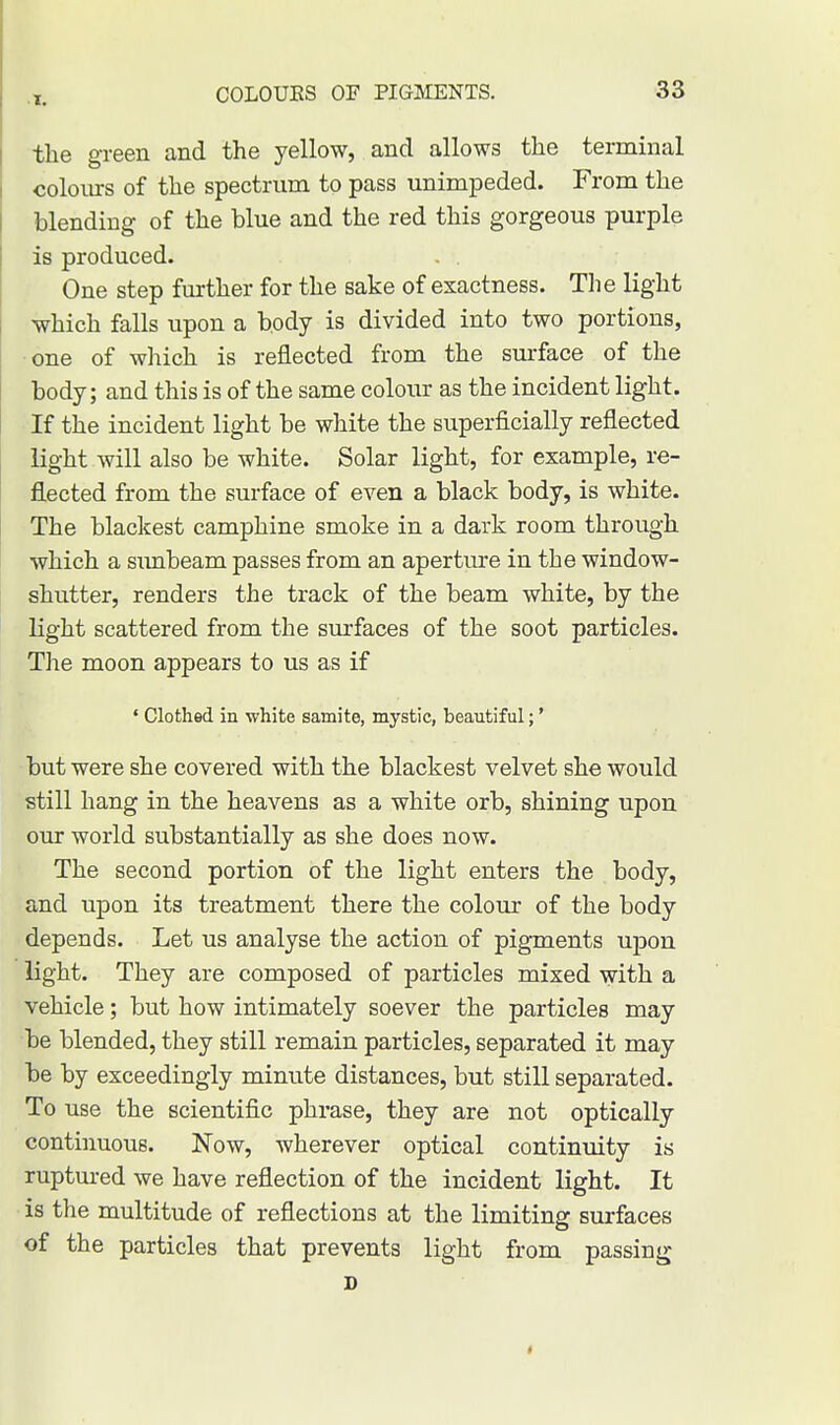 the green and the yellow, and allows the terminal colours of the spectrum to pass unimpeded. From the blending of the blue and the red this gorgeous purple is produced. . . One step further for the sake of exactness. The light which falls upon a body is divided into two portions, one of which is reflected from the surface of the body; and this is of the same colour as the incident light. If the incident light be white the superficially reflected light will also be white. Solar light, for example, re- flected from the surface of even a black body, is white. The blackest camphine smoke in a dark room through which a sunbeam passes from an aperture in the window- shutter, renders the track of the beam white, by the light scattered from the surfaces of the soot particles. The moon appears to us as if 4 Clothed in white samite, mystic, beautiful;' but were she covered with the blackest velvet she would still hang in the heavens as a white orb, shining upon our world substantially as she does now. The second portion of the light enters the body, and upon its treatment there the colour of the body depends. Let us analyse the action of pigments upon light. They are composed of particles mixed with a vehicle; but how intimately soever the particles may be blended, they still remain particles, separated it may be by exceedingly minute distances, but still separated. To use the scientific phrase, they are not optically continuous. Now, wherever optical continuity is ruptured we have reflection of the incident light. It is the multitude of reflections at the limiting surfaces of the particles that prevents light from passing D i