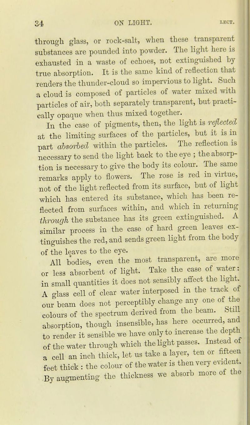 through glass, or rock-salt, when these transparent substances are pounded into powder. The light here is exhausted in a waste of echoes, not extinguished by true absorption. It is the same kind of reflection that renders the thunder-cloud so impervious to light. Such a cloud is composed of particles of water mixed with particles of air, both separately transparent, but practi- cally opaque when thus mixed together. In the case of pigments, then, the light is reflected at the limiting surfaces of the particles, but it is in part absorbed within the particles. The reflection is necessary to send the light back to the eye ; the absorp- tion is necessary to give the body its colour. The same remarks apply to flowers. The rose is red in virtue, not of the light reflected from its surface, but of light which has entered its substance, which has been re- flected from surfaces within, and which in returning through the substance has its green extinguished. A similar process in the case of hard green leaves ex- tinguishes the red, and sends green light from the body of the leaves to the eye. All bodies, even the most transparent, are more or less absorbent of light. Take the case of water: in small quantities it does not sensibly affect the light, A glass cell of clear water interposed in the track of our beam does not perceptibly change any one of the colours of the spectrum derived from the beam. Still absorption, though insensible, has here occurred and to render it sensible we have only to increase the depth of the water through which the light passes. Instead of a cell an inch thick, let us take a layer, ten or fifteen feet thick : the colour of the water is then very evident. By augmenting the thickness we absorb more of the