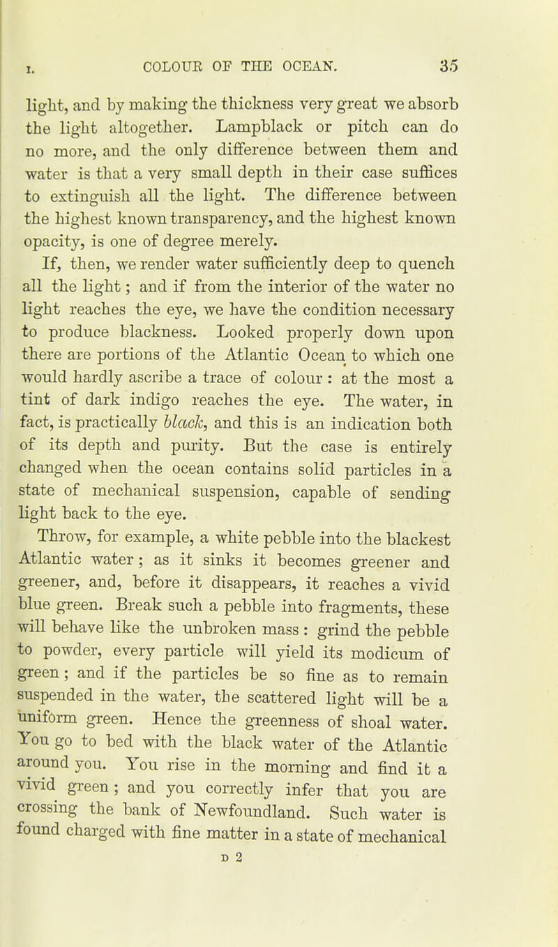 light, and by making the thickness very great we absorb the light altogether. Lampblack or pitch can do no more, and the only difference between them and water is that a very small depth in their case suffices to extinguish all the light. The difference between the highest known transparency, and the highest known opacity, is one of degree merely. If, then, we render water sufficiently deep to quench all the light; and if from the interior of the water no light reaches the eye, we have the condition necessary to produce blackness. Looked properly down upon there are portions of the Atlantic Ocean to which one would hardly ascribe a trace of colour : at the most a tint of dark indigo reaches the eye. The water, in fact, is practically black, and this is an indication both of its depth and purity. But the case is entirely changed when the ocean contains solid particles in a state of mechanical suspension, capable of sending light back to the eye. Throw, for example, a white pebble into the blackest Atlantic water; as it sinks it becomes greener and greener, and, before it disappears, it reaches a vivid blue green. Break such a pebble into fragments, these will behave like the unbroken mass : grind the pebble to powder, every particle will yield its modicum of green; and if the particles be so fine as to remain suspended in the water, the scattered light will be a uniform green. Hence the greenness of shoal water. You go to bed with the black water of the Atlantic around you. You rise in the morning and find it a vivid green ; and you correctly infer that you are crossing the bank of Newfoundland. Such water is found charged with fine matter in a state of mechanical D 2