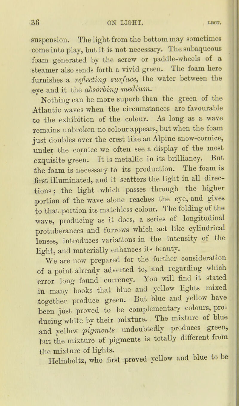 suspension. The light from the bottom may sometimes come into play, but it is not necessary. The subaqueous foam generated by the screw or paddle-wheels of a steamer also sends forth a vivid green. The foam here furnishes a reflecting surface, the water between the eye and it the absorbing medium. Nothing can be more superb than the green of the Atlantic waves when the circumstances are favourable to the exhibition of the colour. As long as a wave remains unbroken no colour appears, but when the foam just doubles over the crest like an Alpine snow-cornice, under the cornice we often see a display of the most exquisite green. It is metallic in its brilliancy. But the foam is necessary to its production. The foam is first illuminated, and it scatters the light in all direc- tions ; the light which passes through the higher portion of the wave alone reaches the eye, and gives to that portion its matchless colour. The folding of the wave, producing as it does, a series of longitudinal protuberances and furrows which act like cylindrical lenses, introduces variations in the intensity of the light, and materially enhances its beauty. We are now prepared for the further consideration of a point already adverted to, and regarding which error long found currency. You will find it stated in many books that blue and yellow lights mixed together produce green. But blue and yellow have been just proved to be complementary colours, pro- ducing white by their mixture. The mixture of blue and yellow pigments undoubtedly produces green, but the mixture of pigments is totally different from the mixture of lights. Helmholtz, who first proved yellow and blue to be