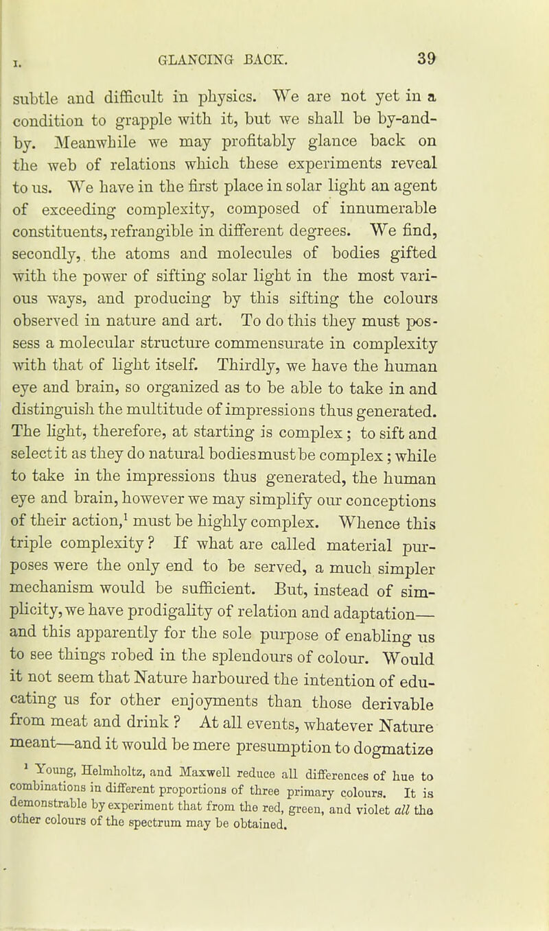 subtle and difficult in physics. We are not yet in a condition to grapple with it, but we shall be by-and- by. Meanwhile we may profitably glance back on the web of relations which these experiments reveal to us. We have in the first place in solar light an agent of exceeding complexity, composed of innumerable constituents, refrangible in different degrees. We find, secondly,. the atoms and molecules of bodies gifted with the power of sifting solar light in the most vari- ous ways, and producing by this sifting the colours observed in nature and art. To do this they must pos- sess a molecular structure commensurate in complexity with that of light itself. Thirdly, we have the human eye and brain, so organized as to be able to take in and distinguish the multitude of impressions thus generated. The light, therefore, at starting is complex; to sift and select it as they do natural bodies must be complex; while to take in the impressions thus generated, the human eye and brain, however we may simplify our conceptions of their action,1 must be highly complex. Whence this triple complexity ? If what are called material pur- poses were the only end to be served, a much simpler mechanism would be sufficient. But, instead of sim- plicity, we have prodigality of relation and adaptation— and this apparently for the sole purpose of enabling us to see things robed in the splendours of colour. Would it not seem that Nature harboured the intention of edu- cating us for other enjoyments than those derivable from meat and drink ? At all events, whatever Nature meant—and it would be mere presumption to dogmatize 1 Young, Helmholtz, and Maxwell reduce all differences of hue to combinations in different proportions of three primary colours. It is demonstrable by experiment that from the red, green, and violet all the other colours of the spectrum may be obtained.