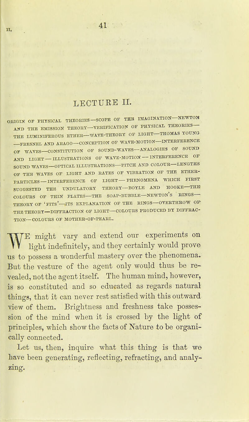 LECTUKE IX. ORIGIN OF PHYSICAL THEORIES SCOPE OF THE IMAGINATION NEWTON VNI> THE EMISSION THEORY—VERIFICATION OF PHYSICAL THEORIES— THE LUMINIFEHOUS ETHER—WAVE-THEORY OF LIGHT—THOMAS YOUNG- —FRESNEL AND ARAGO-CONCEPTION OF WAVE-MOTION—INTERFERENCE OF WAVES—CONSTITUTION OF SOUND-WAVES—ANALOGIES OF SOUND AND LIGHT —ILLUSTRATIONS OF WAVE-MOTION — INTERFERENCE OF SOUND WAVES—OPTICAL ILLUSTRATIONS—PITCH AND COLOUR—LENGTHS OF THE WAVES OF LIGHT AND RATES OF VIBRATION OF THE ETHER- PARTICLES — INTERFERENCE OF LIGHT—PHENOMENA WHICH FIRST SUGGESTED THE UNDULATORY THEORY—BOYLE AND HO OKE THE COLOURS OF THIN PLATES—THE SOAP-BUBBLE—NEWTON'S RINGS THEORY OF ' FITS'—iITS EXPLANATION OF THE RINGS—OVERTHROW OF THE THEORY—DIFFRACTION OF LIGHT—COLOURS PRODUCED BY DIFFRAC- TION— COLOURS OF MOTHER-OF-PEARL. ¥E might vary and extend our experiments on light indefinitely, and they certainly would prove us to possess a wonderful mastery over the phenomena. But the vesture of the agent only would thus be re- vealed, not the agent itself. The human mind, however, is so constituted and so educated as regards natural things, that it can never rest satisfied with this outward view of them. Brightness and freshness take posses- sion of the mind when it is crossed by the light of principles, which show the facts of Nature to be organi- cally connected. Let us, then, inquire what this thing is that we have been generating, reflecting, refracting, and analy- zing.