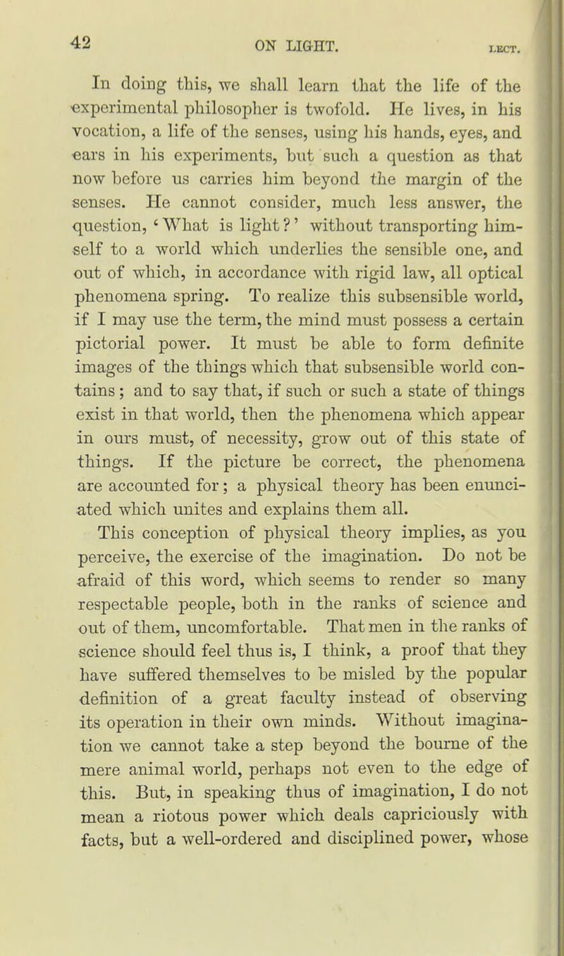 I.ECT. In doing this, we shall learn that the life of the experimental philosopher is twofold. He lives, in his vocation, a life of the senses, using his hands, eyes, and ears in his experiments, but such a question as that now before us carries him beyond the margin of the senses. He cannot consider, much less answer, the question, ' What is light ?' without transporting him- self to a world which underlies the sensible one, and out of which, in accordance with rigid law, all optical phenomena spring. To realize this subsensible world, if I may use the term, the mind must possess a certain pictorial power. It must be able to form definite images of the things which that subsensible world con- tains ; and to say that, if such or such a state of things exist in that world, then the phenomena which appear in ours must, of necessity, grow out of this state of things. If the picture be correct, the phenomena are accounted for; a physical theory has been enunci- ated which unites and explains them all. This conception of physical theory implies, as you perceive, the exercise of the imagination. Do not be afraid of this word, which seems to render so many respectable people, both in the ranks of science and out of them, uncomfortable. That men in the ranks of science should feel thus is, I think, a proof that they have suffered themselves to be misled by the popular definition of a great faculty instead of observing its operation in their own minds. Without imagina- tion we cannot take a step beyond the bourne of the mere animal world, perhaps not even to the edge of this. But, in speaking thus of imagination, I do not mean a riotous power which deals capriciously with facts, but a well-ordered and disciplined power, whose