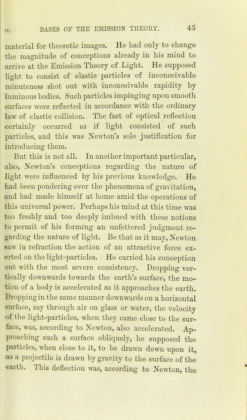 material for theoretic images. He had only to change the magnitude of conceptions already in his mind to arrive at the Emission Theory of Light. He supposed light to consist of elastic particles of inconceivable minuteness shot out with inconceivable rapidity by luminous bodies. Such particles impinging upon smooth surfaces were reflected in accordance with the ordinary law of elastic collision. The fact of optical reflection certainly occurred as if light consisted of such particles, and this was Newton's sole justification for introducing them. But this is not all. In another important particular, also, Newton's conceptions regarding the nature of light were influenced by his previous knowledge. He had been pondering over the phenomena of gravitation, and had made himself at home amid the operations of this universal power. Perhaps his mind at this time was too freshly and too deeply imbued with these notions to permit of his forming an unfettered judgment re- garding the nature of light. Be that as it may, Newton saw in refraction the action of an attractive force ex- erted on the light-particles. He carried his conception out with the most severe consistency. Dropping ver- tically downwards towards the earth's surface, the mo- tion of a body is accelerated as it approaches the earth. Dropping in the same manner downwards on a horizontal surface, say through air on glass or water, the velocity •of the light-particles, when they came close to the sur- face, was, according to Newton, also accelerated. Ap- proaching such a surface obliquely, he supposed the particles, when close to it, to be drawn down upon it, as a projectile is drawn by gravity to the surface of the •earth. This deflection was, according to Newton, the