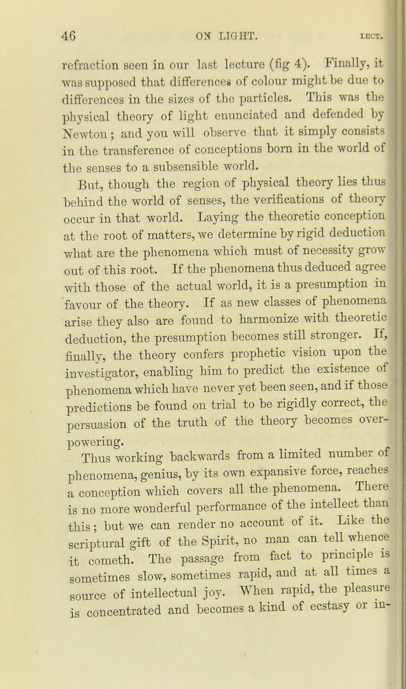 refraction seen in our last lecture (fig 4). Finally, it was supposed that differences of colour might be due to differences in the sizes of the particles. This was the physical theory of light enunciated and defended by I Newton ; and you will observe that it simply consists in the transference of conceptions born in the world of the senses to a subsensible world. But, though the region of physical theory lies thus behind the world of senses, the verifications of theory occur in that world. Laying the theoretic conception at the root of matters, we determine by rigid deduction what are the phenomena which must of necessity grow out of this root. If the phenomena thus deduced agree with those of the actual world, it is a presumption in 'favour of the theory. If as new classes of phenomena arise they also are found to harmonize with theoretic deduction, the presumption becomes still stronger. If, finally, the theory confers prophetic vision upon the investigator, enabling him to predict the existence of phenomena which have never yet been seen, and if those predictions be found on trial to be rigidly correct, the persuasion of the truth of the theory becomes over- powering. Thus working backwards from a limited number of phenomena, genius, by its own expansive force, reaches a conception which covers all the phenomena. There is no more wonderful performance of the intellect than this; but we can render no account of it. Like the scriptural gift of the Spirit, no man can tell whence it cometh. The passage from fact to principle is sometimes slow, sometimes rapid, and at all times a source of intellectual joy. When rapid, the pleasure is concentrated and becomes a kind of ecstasy or ml
