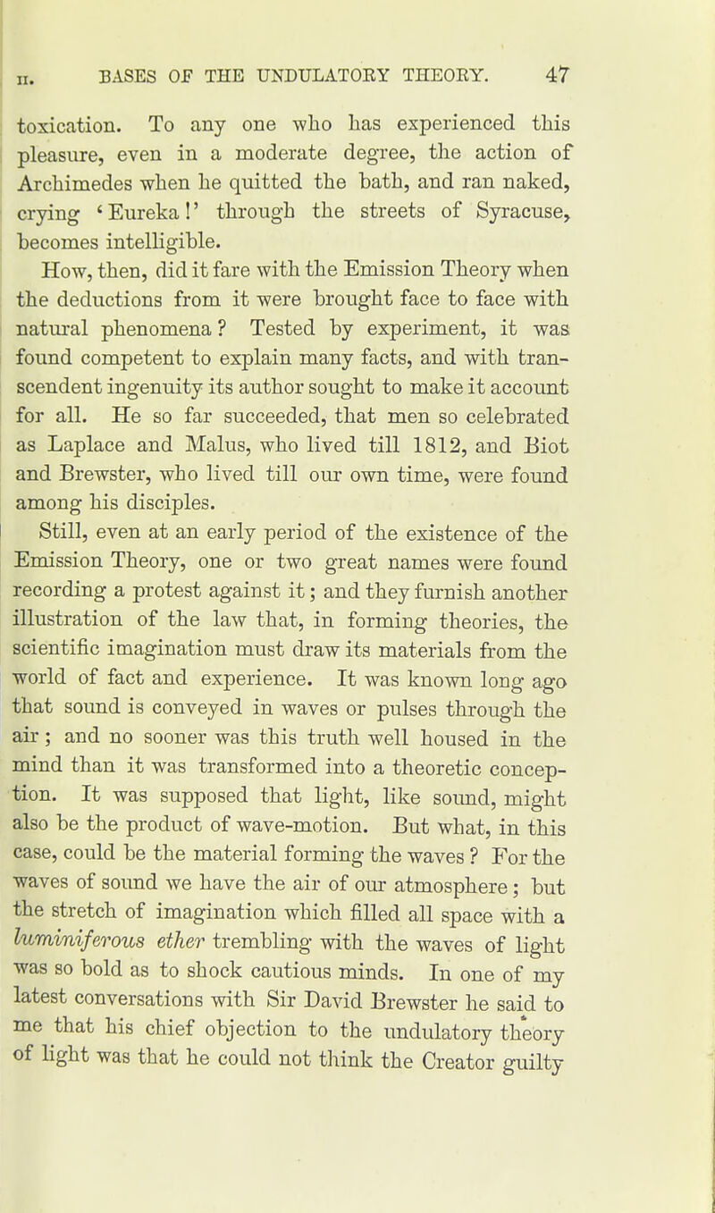 toxication. To any one -who lias experienced this pleasure, even in a moderate degree, the action of Archimedes when he quitted the bath, and ran naked, crying ' Eureka!' through the streets of Syracuse, becomes intelligible. How, then, did it fare with the Emission Theory when the deductions from it were brought face to face with natural phenomena ? Tested by experiment, it was found competent to explain many facts, and with tran- scendent ingenuity its author sought to make it account for all. He so far succeeded, that men so celebrated as Laplace and Malus, who lived till 1812, and Eiot and Brewster, who lived till our own time, were found among his disciples. Still, even at an early period of the existence of the Emission Theory, one or two great names were found recording a protest against it; and they furnish another illustration of the law that, in forming theories, the scientific imagination must draw its materials from the world of fact and experience. It was known long ago that sound is conveyed in waves or pulses through the air; and no sooner was this truth well housed in the mind than it was transformed into a theoretic concep- tion. It was supposed that light, like sound, might also be the product of wave-motion. But what, in this case, could be the material forming the waves ? For the waves of sound we have the air of our atmosphere; but the stretch of imagination which filled all space with a luminiferous ether trembling with the waves of light was so bold as to shock cautious minds. In one of my latest conversations with Sir David Brewster he said to me that his chief objection to the undulatory theory of fight was that he could not think the Creator guilty