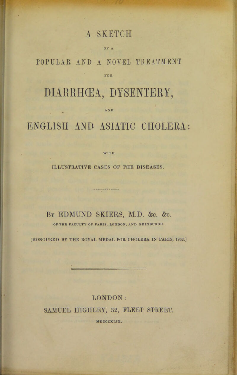 A SKETCH OP A POPULAR AND A NOVEL TREATMENT FOR DIARRHCEA, DYSENTERY, AND ENGLISH AiND ASIATIC CHOLERA WITH ILLUSTRATIVE CASES OF THE DISEASES. By EDMUND SKIERS, M.D. &c. &c. OF THE FACULTY OF PARIS, LONDON, AND EDINBURGH. [HONOURED BY THE ROYAL MEDAL FOR CHOLERA IN PARIS, 1832.] LONDON: SAMUEL HIGHLEY, 32, ELEET STREET. MDCCCXLIX.
