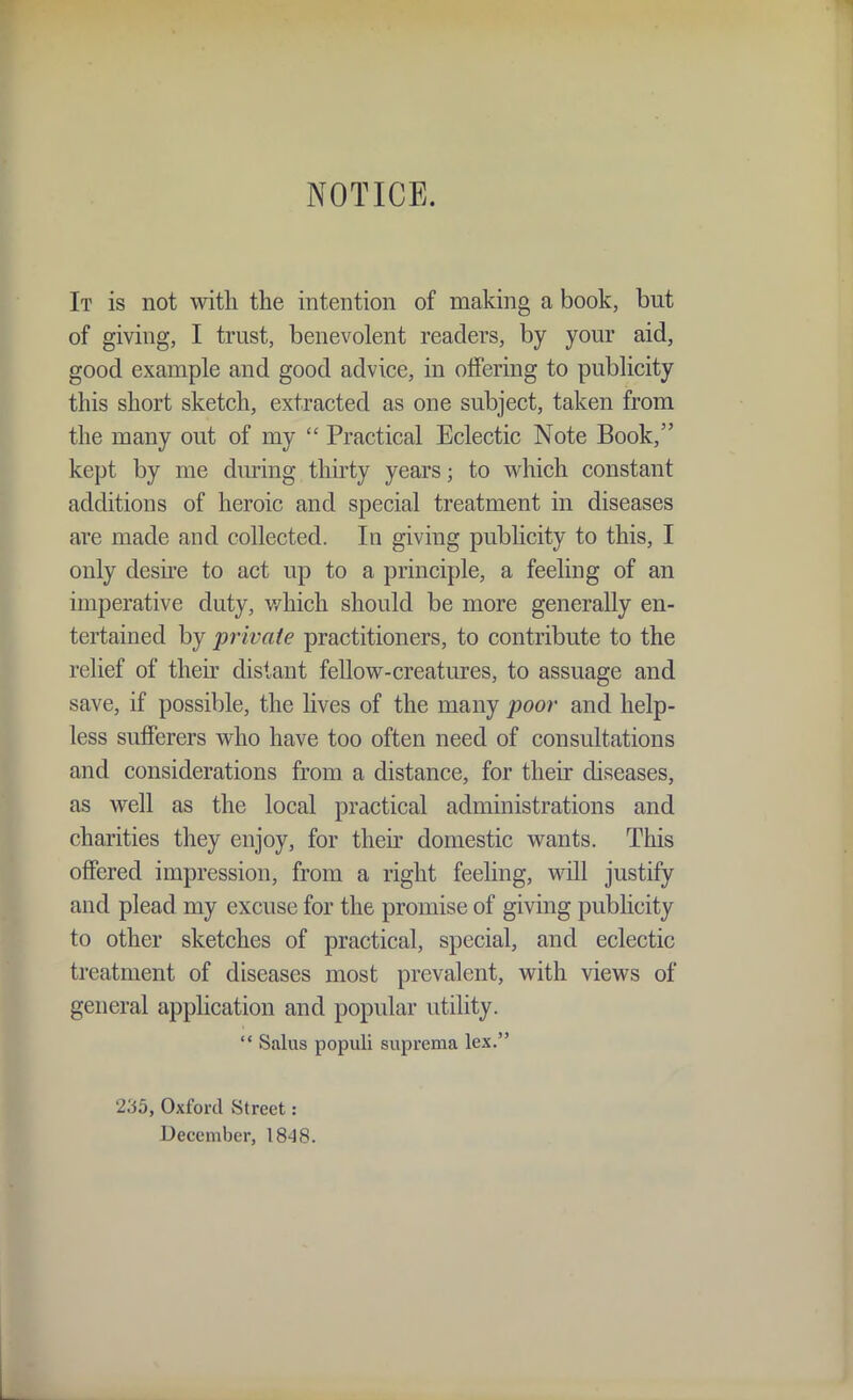 NOTICE. It is not with the intention of making a book, but of giving, I trust, benevolent readers, by your aid, good example and good advice, in offering to publicity this short sketch, extracted as one subject, taken from the many out of my Practical Eclectic Note Book, kept by me dm'ing thirty years; to which constant additions of heroic and special treatment in diseases are made and collected. In giving publicity to this, I only desu-e to act up to a principle, a feeling of an imperative duty, v/hich should be more generally en- tertained by private practitioners, to contribute to the relief of their distant fellow-creatures, to assuage and save, if possible, the Hves of the many poor and help- less sufferers who have too often need of consultations and considerations from a distance, for their diseases, as well as the local practical administrations and charities they enjoy, for then' domestic wants. This offered impression, from a right feeling, will justify and plead my excuse for the promise of giving publicity to other sketches of practical, special, and eclectic treatment of diseases most prevalent, with views of general application and popular utility. '* Salus populi supreraa lex. 235, Oxford Street: December, 1848.