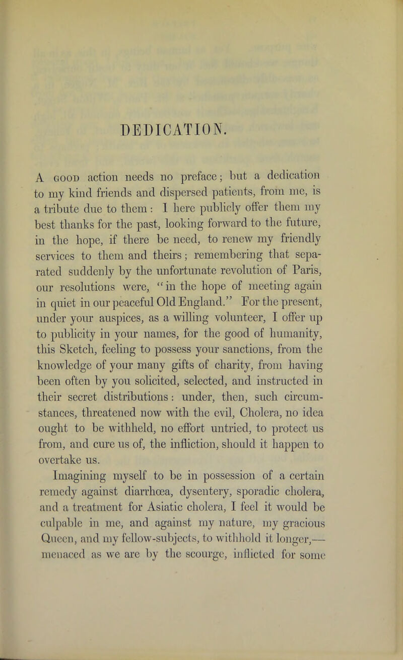 DEDICATION. A GOOD action needs no preface; but a dedication to my kind friends and dispersed patients, from me, is a tribute due to tliem : 1 here publicly offer tlieni my best thanks for the past, looking forward to the future, in the hope, if there be need, to renew my friendly services to them and theu-s; remembering that sepa- rated suddenly by the unfortunate revolution of Paris, our resolutions were, in the hope of meeting again in quiet in our peaceful Old England. For the present, under yom auspices, as a willing volunteer, I offer up to publicity in your names, for the good of humanity, tills Sketch, feeling to possess your sanctions, from the knowledge of your many gifts of charity, from having been often by you solicited, selected, and instructed in their secret distributions: under, then, such cii'cum- stances, threatened now with the evil. Cholera, no idea ought to be withheld, no effort untried, to protect us from, and cure us of, the infliction, should it happen to overtake us. Imagining myself to be in possession of a certain remedy against diarrhoea, dysentery, sporadic cholera, and a treatment for Asiatic cholera, I feel it would be culpable in me, and against my nature, my gracious Queen, and my fellow-subjects, to withliold it longer,— menaced as we are by the scourge, inflicted for some