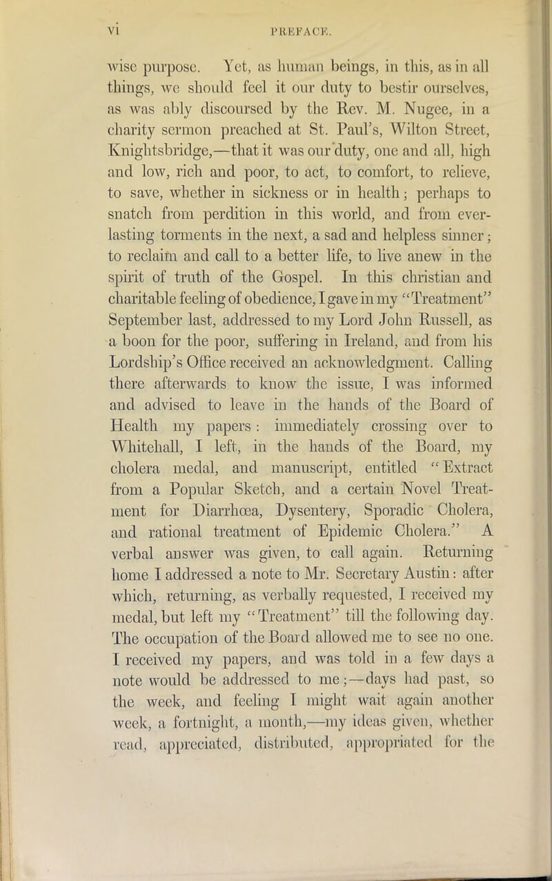 Avisc purpose. Yet, as hvimaii beings, in this, as in all things, we should feel it our duty to bestir ourselves, as was ably discoursed by the Rev. M. Nugee, in a charity sermon preached at St. Paul's, Wilton Street, Knightsbridge,—that it was our duty, one and all, high and low, rich and poor, to act, to comfort, to relieve, to save, whether in sickness or in health; perhaps to snatch from perdition in this world, and from ever- lasting torments in the next, a sad and helpless sinner; to reclaim and call to a better life, to live anew in the spirit of truth of the Gospel. In this christian and charitable feeling of obedience, I gave in my Treatment September last, addressed to my Lord John Russell, as a boon for the poor, suffering in Ireland, and from his Lordship's Office received an acknowledgment. Calling there afterwards to know the issue, I was informed and advised to leave in the hands of the Board of Health my papers: immediately crossing over to Whitehall, I left, in the hands of the Board, my cholera medal, and manuscript, entitled Extract from a Popular Sketch, and a certain Novel Treat- ment for Diarrhoea, Dysentery, Sporadic Cholera, and rational treatment of Epidemic Cholera. A verbal answer was given, to call again. Returning home I addressed a note to Mr. Secretary Austin: after which, returning, as verbaUy requested, I received my medal, but left my Treatment till the following day. The occupation of the Boai d allowed me to see no one. I received my papers, and was told in a few days a note would be addressed to me;—days had past, so the week, and feeling I might wait again another week, a fortnight, a month,—my ideas given, whether read, appreciated, distributed, appropriated for the