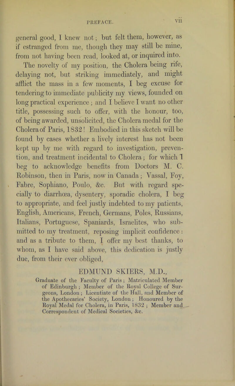 PRliFACE. Vll general good, I knew not; but felt them, however, as if estranged from me, though they may still be mine, from not having been read, looked at, or inquired into. The novelty of my position, the Cholera being rife, delaying not, but striking immediately, and might afflict the mass in a few moments, I beg excuse for tendering to immediate pubhcity my views, founded on long practical experience ; and I believe I want no other title, possessing such to offer, with the honour, too, of being awarded, unsolicited, the Cholera medal for the Cholera of Paris, 1832! Embodied in this sketch will be found by cases whether a lively interest has not been kept up by me with regard to investigation, preven- tion, and treatment incidental to Cholera; for which 1 beg to acknowledge benefits from Doctors M. C. Robinson, then in Paris, now in Canada; Vassal, Foy, Fabre, Sophiano, Poulo, &c. But with regard spe- cially to diarrhoea, dysentery, sporadic cholera, I beg to appropriate, and feel justly indebted to my patients, English, Americans, French, Germans, Poles, Russians, Italians, Portuguese, Spaniards, Israelites, who sub- mitted to my treatment, reposing implicit confidence : and as a tribute to them, I offer my best thanks, to whom, as I have said above, this dedication is justly due, from their ever obliged, EDMUND SKIERS, M.D., Graduate of the Faculty of Paris; Matriculated Member of Edinburgh ; Member of the Royal College of Sur- geons, London ; Licentiate of the Hall, and Member of the Apothecaries' Society, London ; Honoured by the Royal Medal for Cholera, in Paris, 1832 ; Member and Correspondent of Medical Societies, &c.