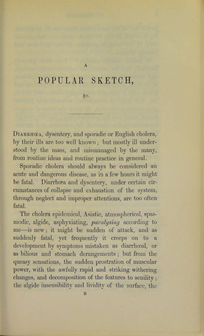 A POPULAR SKETCH, Diarrhoea, dysentery, and sporadic or English cholera, by their ills are too well known ; but mostly ill under- stood by the mass, and mismanaged by the many, from routine ideas and routine practice in general. Sporadic cholera should always be considered an acute and dangerous disease, as in a few hours it might be fatal. Diarrhoea and dysentery, under certain cir- cumstances of collapse and exhaustion of the system, through neglect and improper attentions, are too often fatal. The cholera epidemical, Asiatic, atmospherical, spas- modic, algide, asphyxiating, paralysing according to me—is new; it might be sudden of attack, and as suddenly fatal, yet frequently it creeps on to a development by symptoms mistaken as diarrhoeal, or as bilious and stomach derangements ; but from the queasy sensations, the sudden prostration of muscular power, with the awfully rapid and striking withering changes, and decomposition of the features to senility; the algide insensibility and Hvidity of the surface, the B
