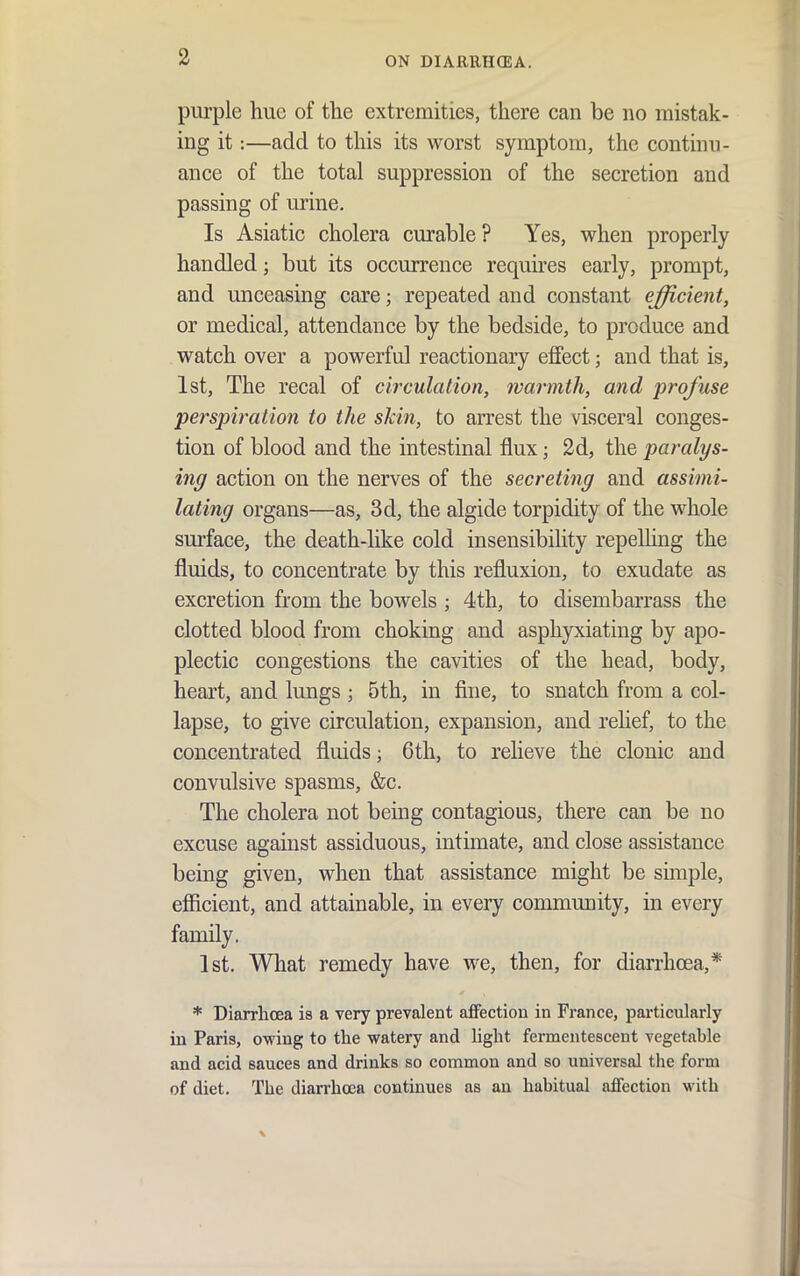 purple hue of the extremities, there can be no mistak- ing it:—add to this its worst symptom, the continu- ance of the total suppression of the secretion and passing of urine. Is Asiatic cholera curable? Yes, when properly handled; but its occurrence requires early, prompt, and unceasing care; repeated and constant efficient, or medical, attendance by the bedside, to produce and watch over a powerful reactionary effect; and that is, 1st, The recal of circulation, warmth, and profuse perspiration to the skin, to arrest the visceral conges- tion of blood and the intestinal flux; 2d, the paralys- ing action on the nerves of the secreting and assimi- lating organs—as, 3d, the algide torpidity of the whole surface, the death-like cold insensibility repeUing the fluids, to concentrate by this refluxion, to exudate as excretion from the bowels ; 4th, to disembarrass the clotted blood from choking and asphyxiating by apo- plectic congestions the cavities of the head, body, heart, and lungs ; 5th, in fine, to snatch from a col- lapse, to give circulation, expansion, and relief, to the concentrated fluids; 6th, to relieve the clonic and convulsive spasms, &c. The cholera not being contagious, there can be no excuse against assiduous, intimate, and close assistance being given, when that assistance might be simple, efficient, and attainable, in every community, in every family. 1st. What remedy have we, then, for diarrhoea,* * Diarrhoea is a very prevalent affection in France, particularly in Paris, owing to the watery and light fermentescent vegetable and acid sauces and drinks so common and so universal tlie form of diet. The diarrhcea continues as an habitual affection with